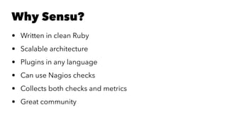 Why Sensu? 
• Written in clean Ruby 
• Scalable architecture 
• Plugins in any language 
• Can use Nagios checks 
• Collects both checks and metrics 
• Great community 
 