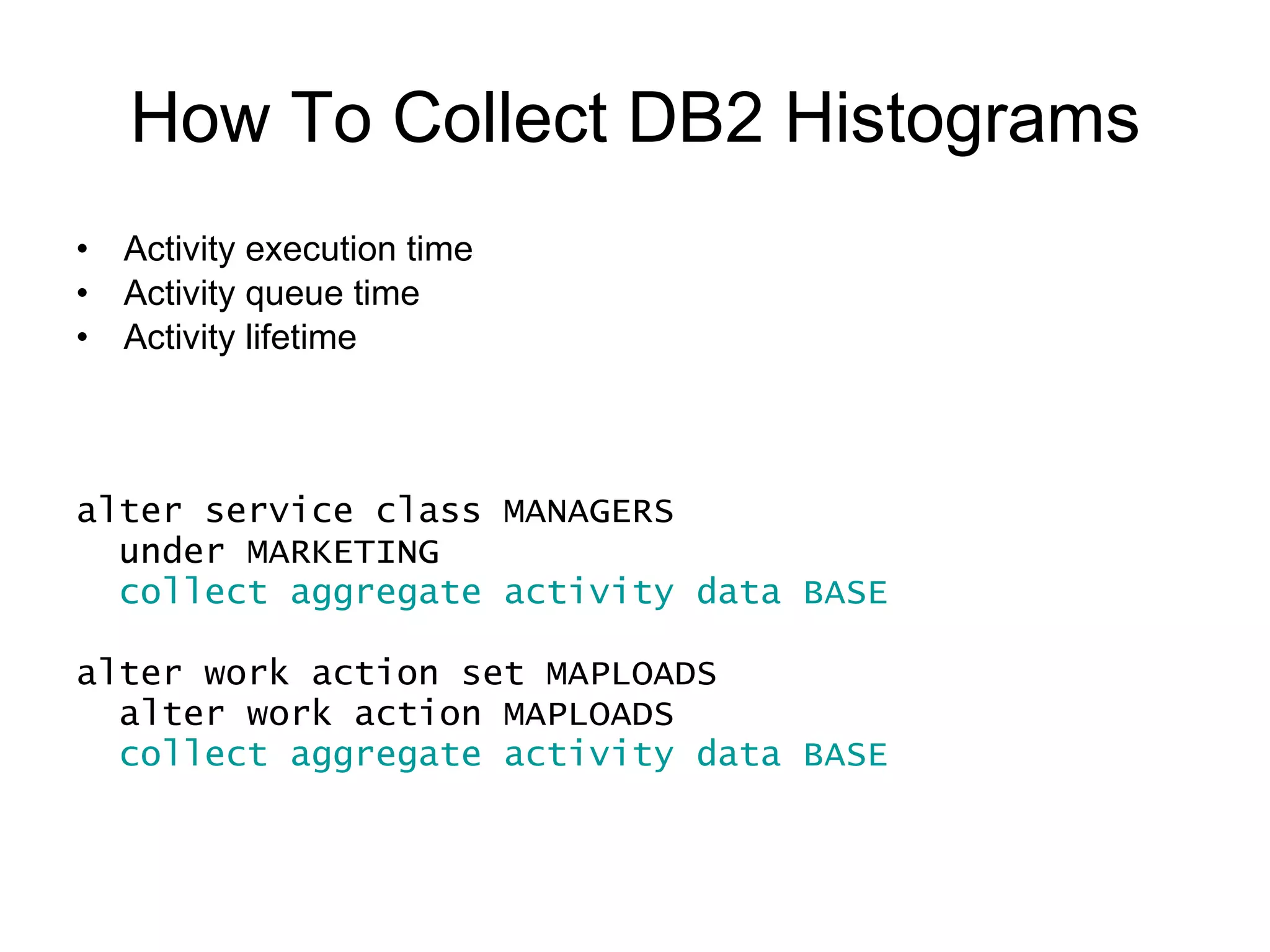 How To Collect DB2 Histograms Activity execution time Activity queue time Activity lifetime Activity inter-arrival time DML activity estimated cost alter service class MANAGERS under MARKETING collect aggregate activity data EXTENDED alter work action set MAPLOADS alter work action MAPLOADS collect aggregate activity data EXTENDED 