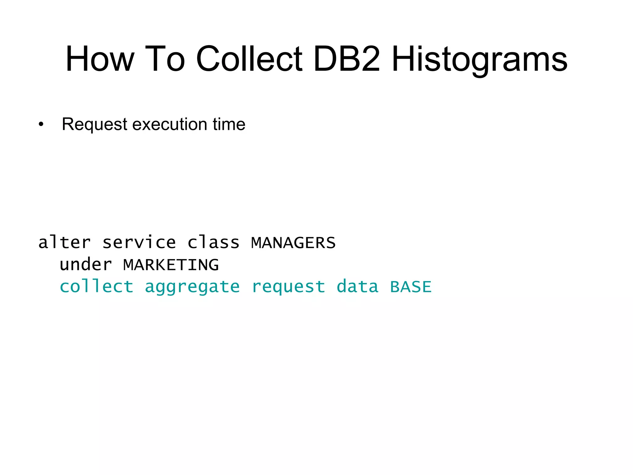 How To Collect DB2 Histograms An event monitor must be active to receive the data and write it to a table, file or pipe create event monitor DB2STATISTICS for statistics write to table set event monitor DB2STATISTICS state 1   