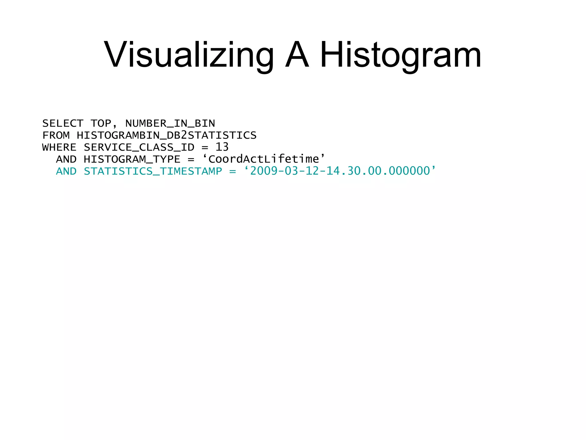 Visualizing A Histogram SELECT TOP, NUMBER_IN_BIN FROM HISTOGRAMBIN_DB2STATISTICS WHERE SERVICE_CLASS_ID = 13     AND HISTOGRAM_TYPE = ‘CoordActLifetime’ AND STATISTICS_TIMESTAMP = ‘2009-03-12-14.30.00.000000’ ORDER BY TOP 