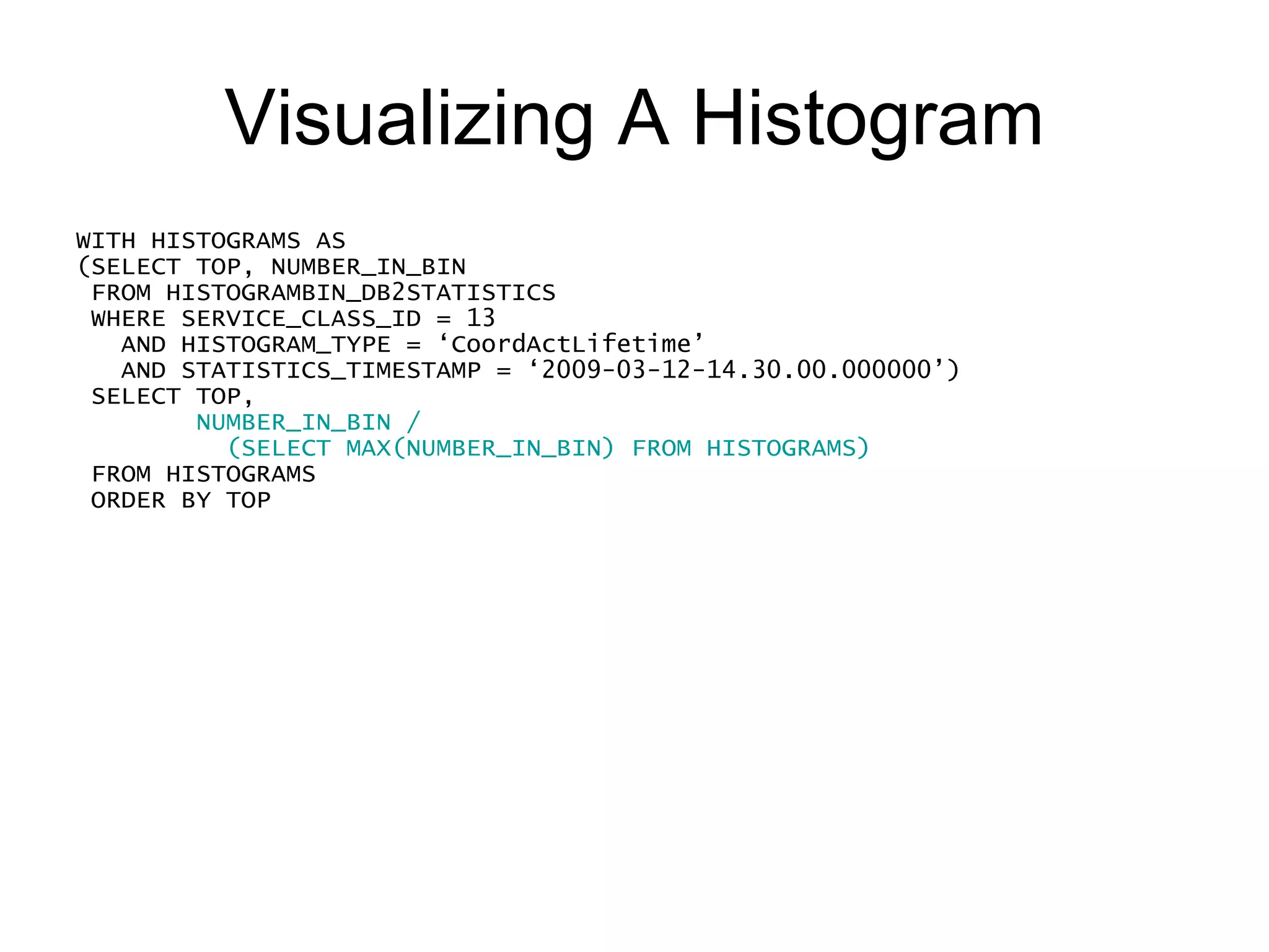 Visualizing A Histogram WITH HISTOGRAMS AS (SELECT TOP, NUMBER_IN_BIN FROM HISTOGRAMBIN_DB2STATISTICS WHERE SERVICE_CLASS_ID = 13     AND HISTOGRAM_TYPE = ‘CoordActLifetime’ AND STATISTICS_TIMESTAMP = ‘2009-03-12-14.30.00.000000’) SELECT TOP,  CAST(60 *  NUMBER_IN_BIN / (SELECT MAX(NUMBER_IN_BIN) FROM HISTOGRAMS) AS INTEGER) FROM HISTOGRAMS ORDER BY TOP 