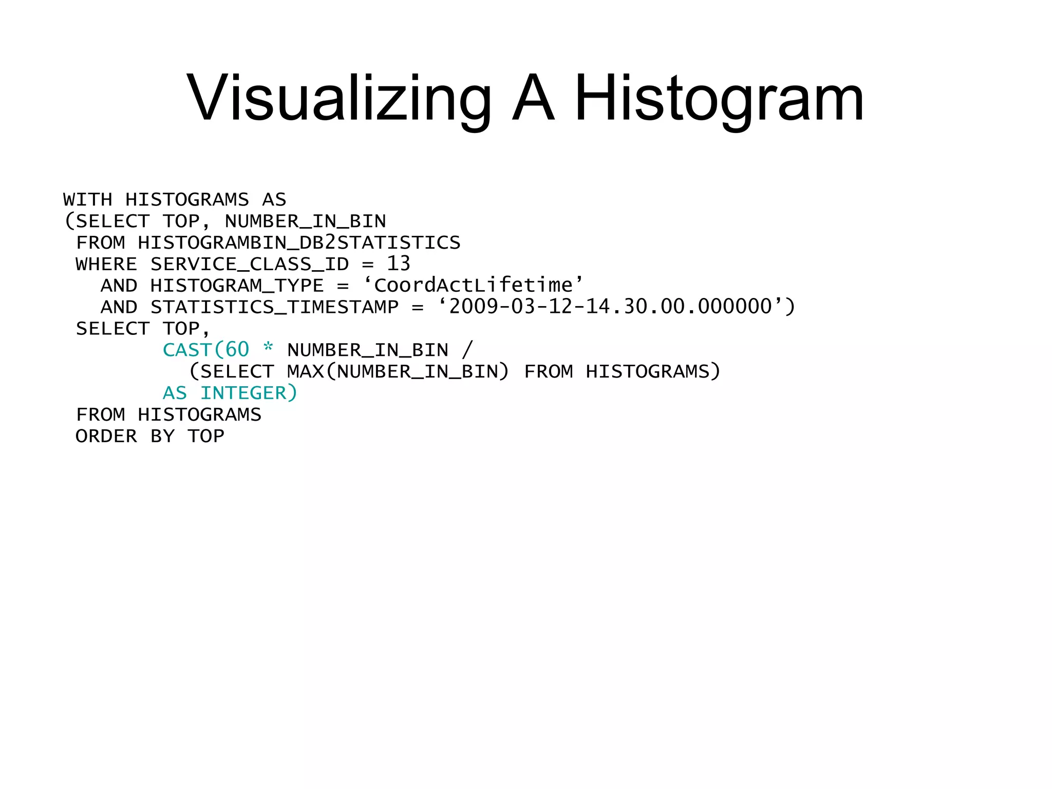 Visualizing A Histogram WITH HISTOGRAMS AS (SELECT TOP, NUMBER_IN_BIN FROM HISTOGRAMBIN_DB2STATISTICS WHERE SERVICE_CLASS_ID = 13     AND HISTOGRAM_TYPE = ‘CoordActLifetime’ AND STATISTICS_TIMESTAMP = ‘2009-03-12-14.30.00.000000’) SELECT TOP,  SUBSTR(REPEAT(‘#’, CAST(60 * NUMBER_IN_BIN / (SELECT MAX(NUMBER_IN_BIN) FROM HISTOGRAMS) AS INTEGER) ), 1, 60) AS GRAPH FROM HISTOGRAMS ORDER BY TOP 