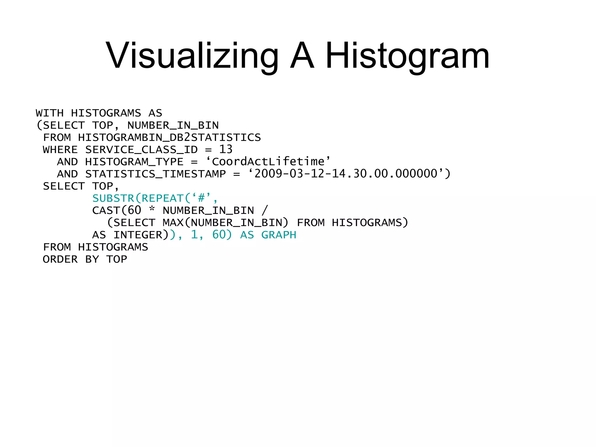 Visualizing A Histogram WITH HISTOGRAMS AS (SELECT TOP, NUMBER_IN_BIN FROM HISTOGRAMBIN_DB2STATISTICS WHERE SERVICE_CLASS_ID = 13     AND HISTOGRAM_TYPE = ‘CoordActLifetime’ AND STATISTICS_TIMESTAMP = ‘2009-03-12-14.30.00.000000’) SELECT TOP,  SUBSTR(REPEAT(‘#’, CAST(60 * NUMBER_IN_BIN / (SELECT MAX(NUMBER_IN_BIN) FROM HISTOGRAMS) AS INTEGER) ), 1, 60) AS GRAPH FROM HISTOGRAMS ORDER BY TOP TOP         GRAPH ----------- ------------------------------------------------------------ -1  1  2 # 3 #### 5 #################################### 