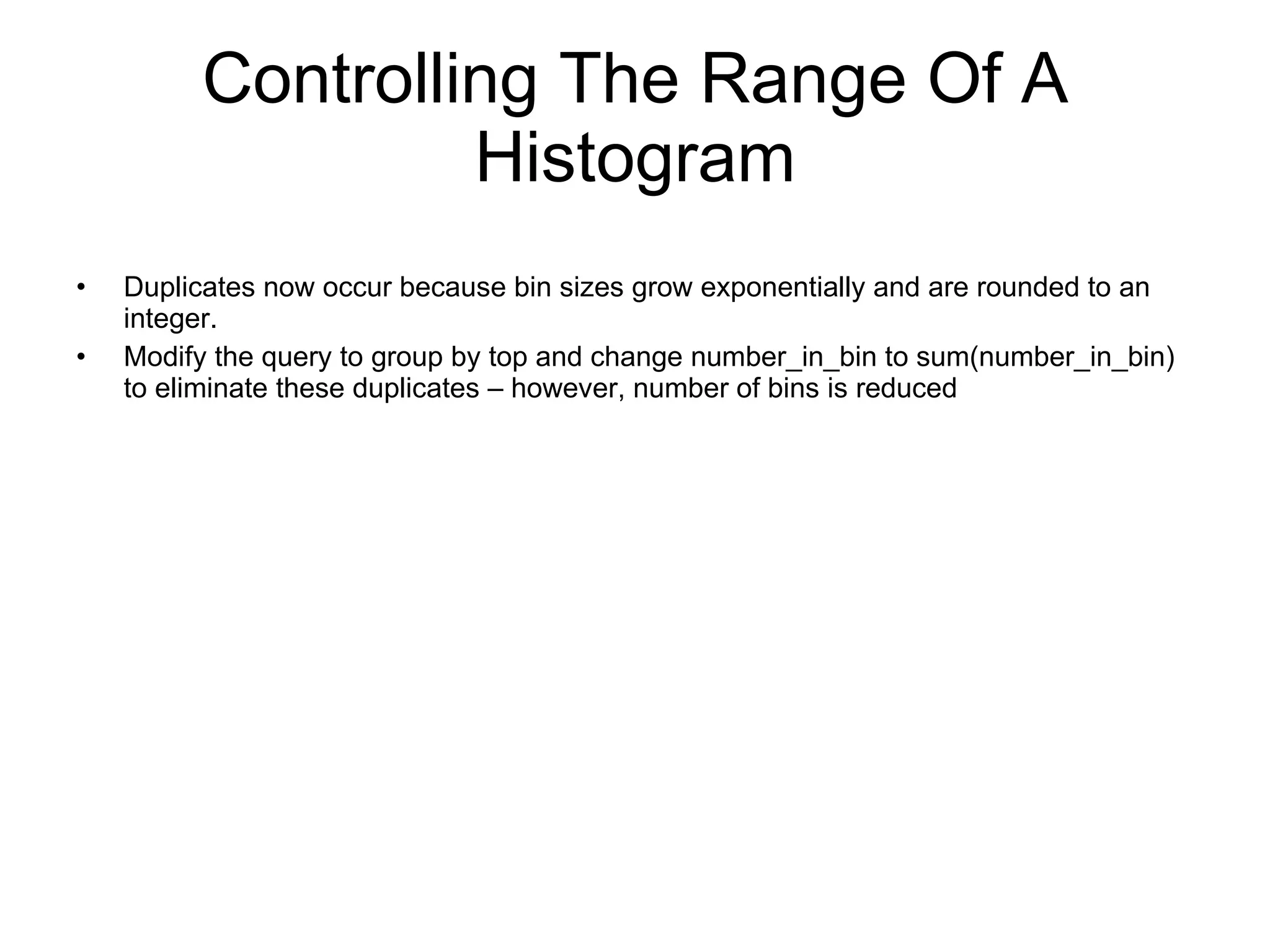 Controlling The Range Of A Histogram SELECT TOP,  SUM(NUMBER_IN_BIN) NUMBER_IN_BIN FROM HISTOGRAMBIN_DB2STATISTICS WHERE SERVICE_CLASS_ID = 13     AND HISTOGRAM_TYPE = ‘CoordActLifetime’ AND STATISTICS_TIMESTAMP = ‘2009-03-12-14.30.00.000000’ GROUP BY TOP ORDER BY TOP  TOP         NUMBER_IN_BIN ----------- -------------           -1  0            1  1           2  6 3  21 4  89 5  90 6  91 7  112            8  96        9  82 
