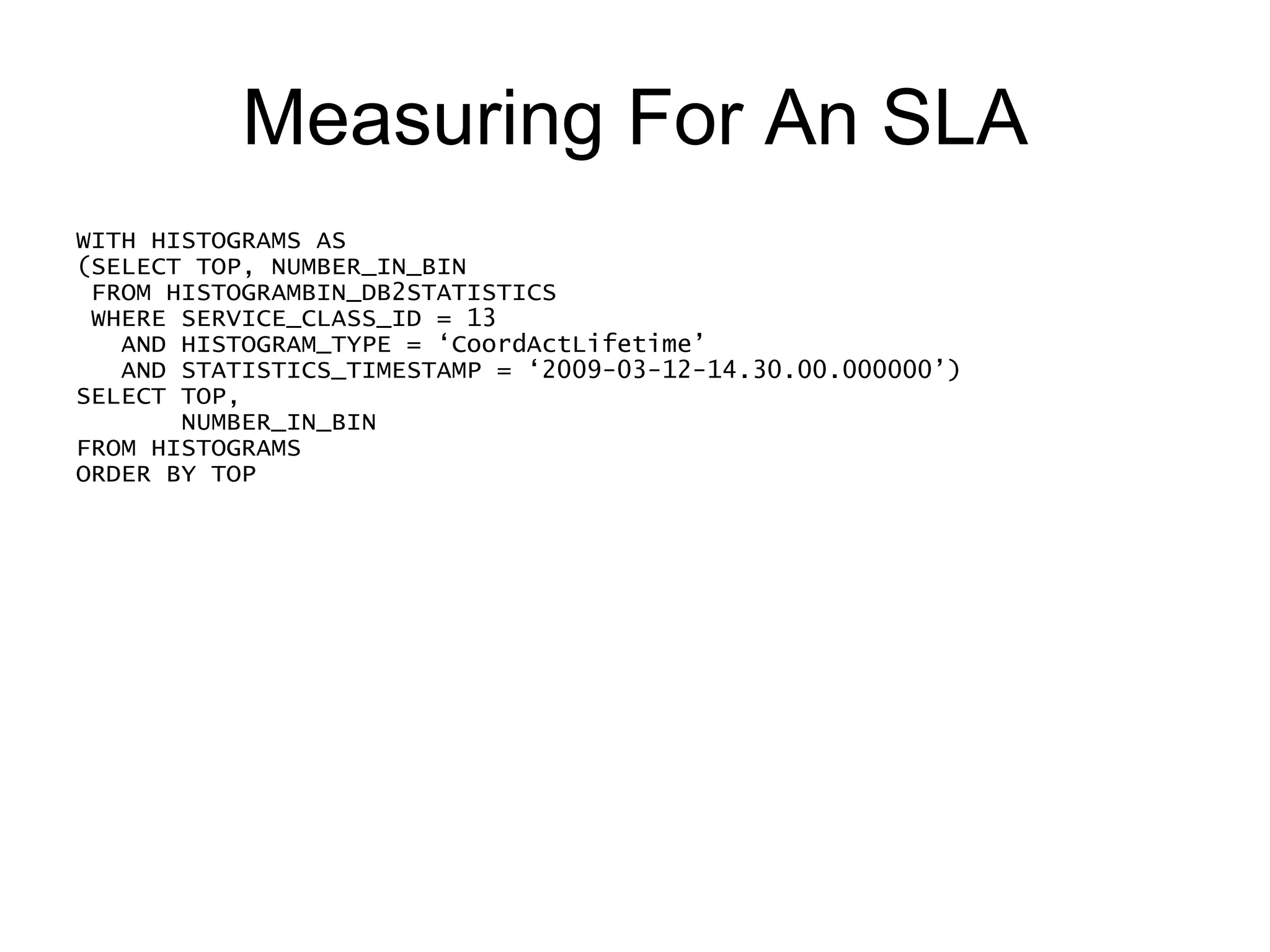 Measuring For An SLA WITH HISTOGRAMS AS (SELECT TOP, NUMBER_IN_BIN FROM HISTOGRAMBIN_DB2STATISTICS WHERE SERVICE_CLASS_ID = 13     AND HISTOGRAM_TYPE = ‘CoordActLifetime’ AND STATISTICS_TIMESTAMP = ‘2009-03-12-14.30.00.000000’) SELECT TOP,  CAST(100 *  NUMBER_IN_BIN  / (SELECT CAST(SUM(NUMBER_IN_BIN) AS DOUBLE) FROM HISTOGRAMS) AS DECIMAL(9,2)) PERCENTAGE_IN_BIN FROM HISTOGRAMS ORDER BY TOP 