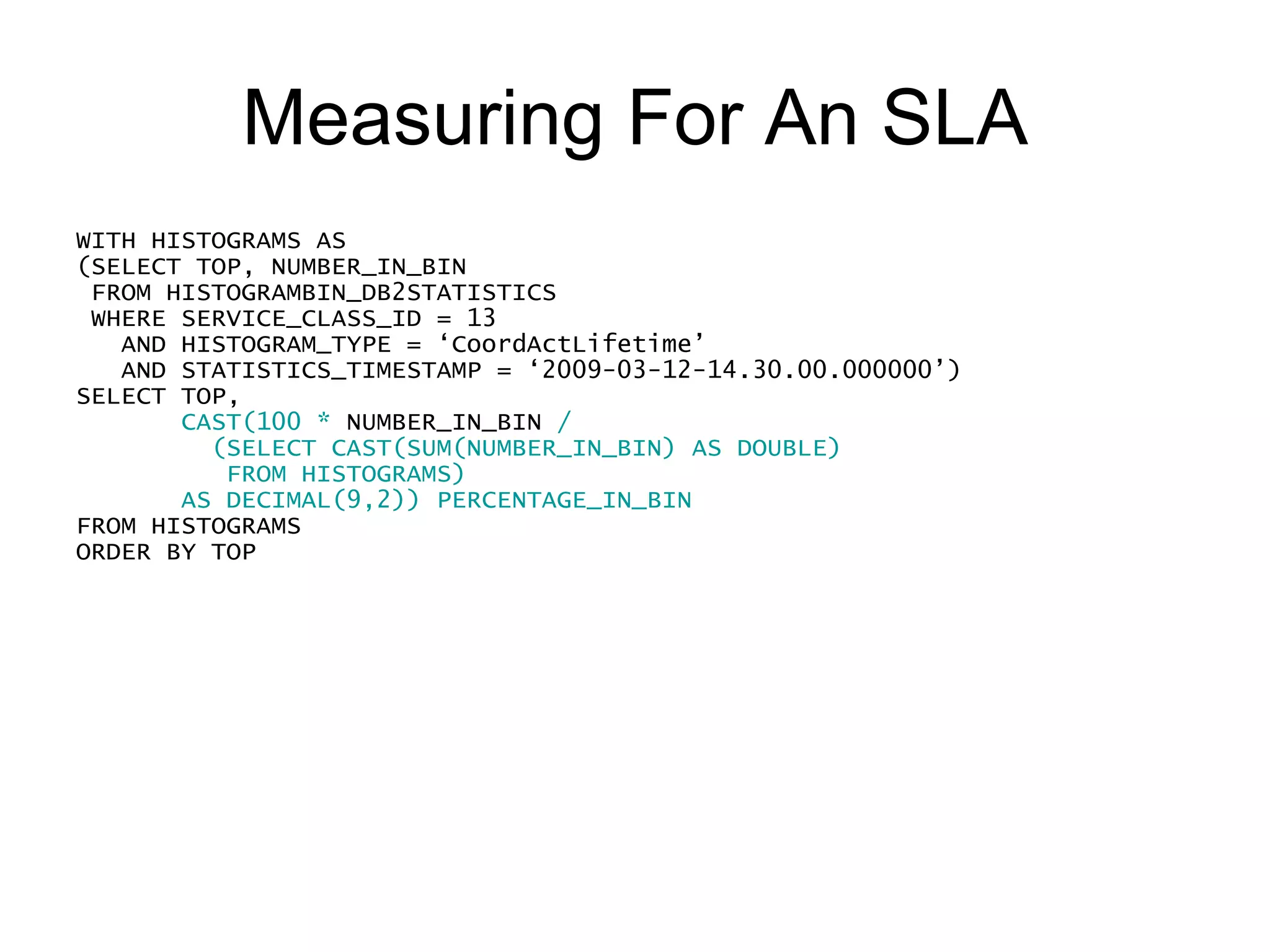 Measuring For An SLA WITH HISTOGRAMS AS (SELECT TOP, NUMBER_IN_BIN FROM HISTOGRAMBIN_DB2STATISTICS WHERE SERVICE_CLASS_ID = 13     AND HISTOGRAM_TYPE = ‘CoordActLifetime’ AND STATISTICS_TIMESTAMP = ‘2009-03-12-14.30.00.000000’) SELECT TOP,  CAST(100 * NUMBER_IN_BIN / (SELECT CAST(SUM(NUMBER_IN_BIN) AS DOUBLE) FROM HISTOGRAMS) AS DECIMAL(9,2)) PERCENTAGE_IN_BIN CAST((SELECT 100 * SUM(NUMBER_IN_BIN) FROM HISTOGRAM_BIN WHERE TOP <= OUTERHIST.TOP) / (SELECT CAST(SUM(NUMBER_IN_BIN) AS DOUBLE) FROM HISTOGRAMS) AS DECIMAL(9,2)) CUMULATIVE_PERCENTAGE FROM HISTOGRAMS  AS OUTERHIST WHERE TOP != -1 ORDER BY TOP  