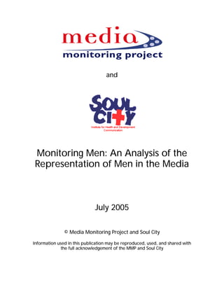 and




Monitoring Men: An Analysis of the
Representation of Men in the Media



                              July 2005

               © Media Monitoring Project and Soul City

Information used in this publication may be reproduced, used, and shared with
             the full acknowledgement of the MMP and Soul City
 