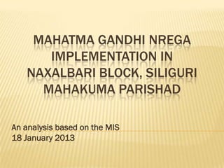 MAHATMA GANDHI NREGA
      IMPLEMENTATION IN
   NAXALBARI BLOCK, SILIGURI
     MAHAKUMA PARISHAD

An analysis based on the MIS
18 January 2013
 