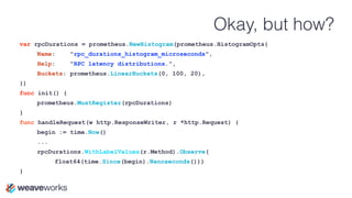 Okay, but how?
var rpcDurations = prometheus.NewHistogram(prometheus.HistogramOpts{
Name: "rpc_durations_histogram_microseconds",
Help: "RPC latency distributions.",
Buckets: prometheus.LinearBuckets(0, 100, 20),
})
func init() {
prometheus.MustRegister(rpcDurations)
}
func handleRequest(w http.ResponseWriter, r *http.Request) {
begin := time.Now()
...
rpcDurations.WithLabelValues(r.Method).Observe(
float64(time.Since(begin).Nanoseconds()))
}
 