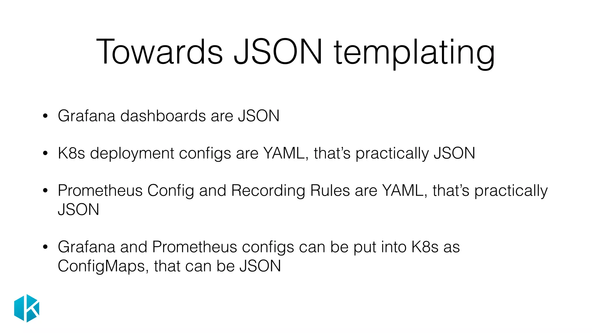 Towards JSON templating
• Grafana dashboards are JSON
• K8s deployment conﬁgs are YAML, that’s practically JSON
• Prometheus Conﬁg and Recording Rules are YAML, that’s practically
JSON
• Grafana and Prometheus conﬁgs can be put into K8s as
ConﬁgMaps, that can be JSON
 