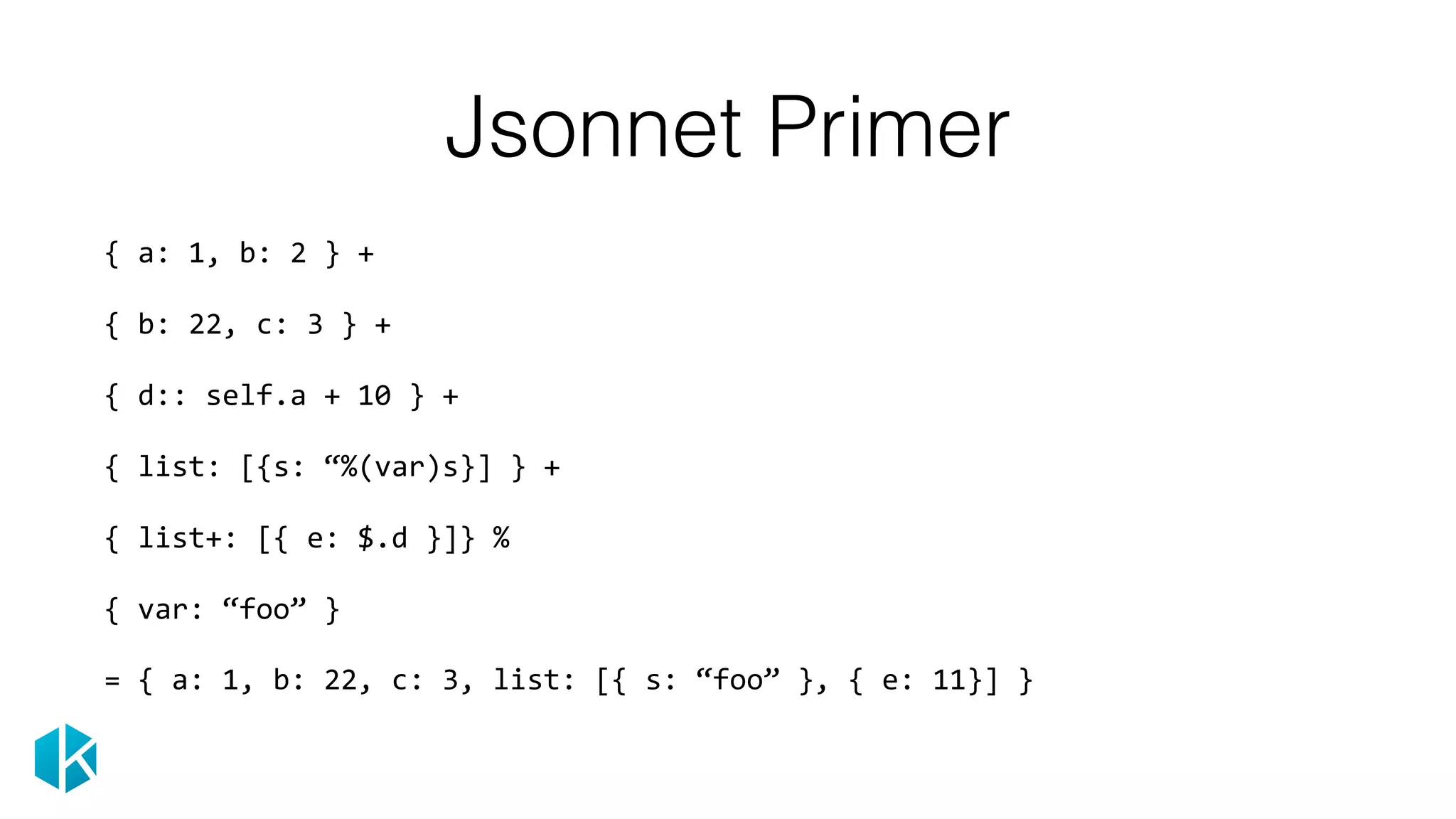 Jsonnet Primer
 
{	a:	1,	b:	2	}	+ 
 
{	b:	22,	c:	3	}	+ 
 
{	d::	self.a	+	10	}	+ 
 
{	list:	[{s:	“%(var)s}]	}	+	 
 
{	list+:	[{	e:	$.d	}]}	% 
 
{	var:	“foo”	}	
=	{	a:	1,	b:	22,	c:	3,	list:	[{	s:	“foo”	},	{	e:	11}]	} 
 