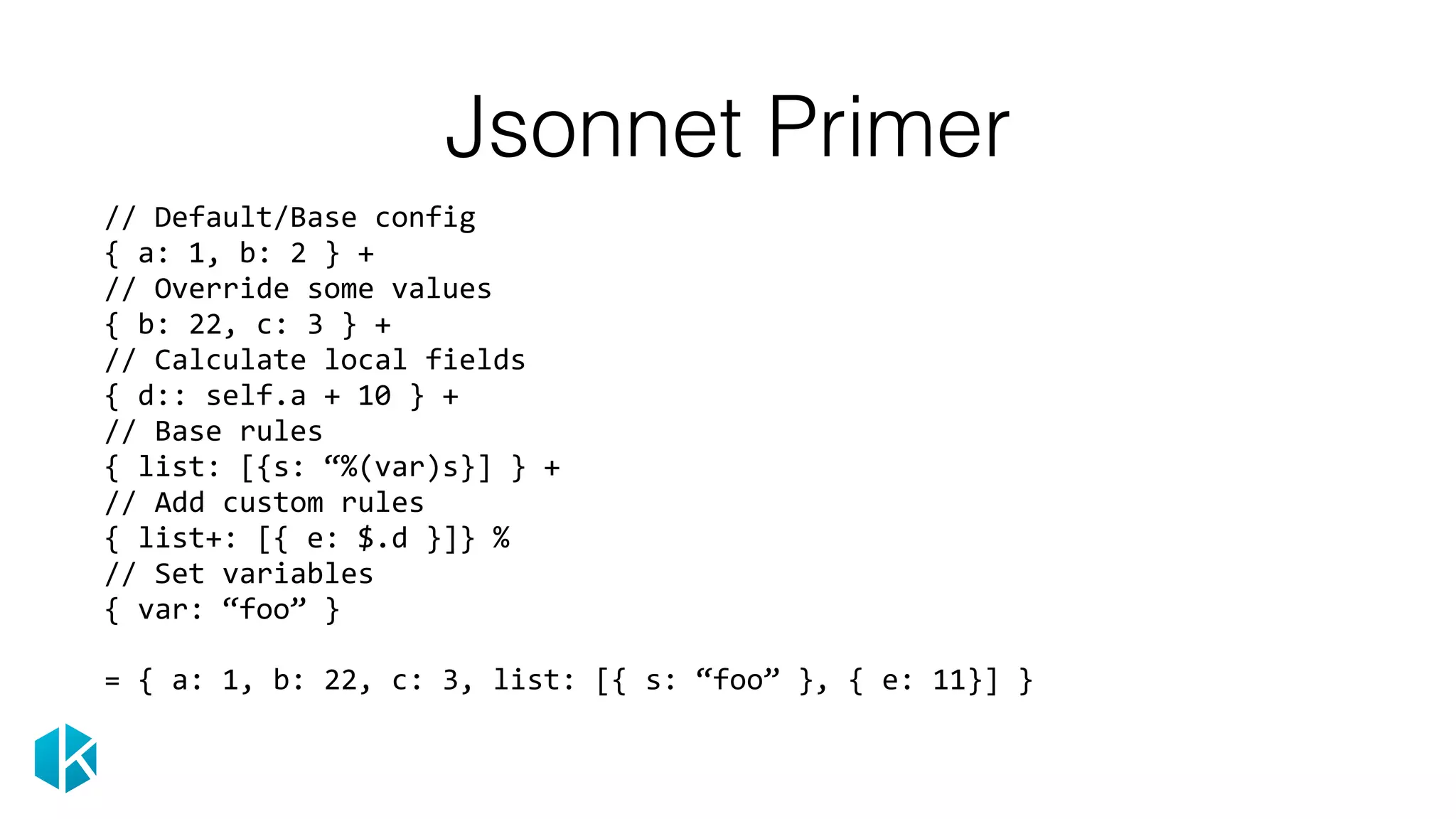 Jsonnet Primer
//	Default/Base	config 
{	a:	1,	b:	2	}	+ 
//	Override	some	values 
{	b:	22,	c:	3	}	+ 
//	Calculate	local	fields 
{	d::	self.a	+	10	}	+ 
//	Base	rules 
{	list:	[{s:	“%(var)s}]	}	+ 
//	Add	custom	rules 
{	list+:	[{	e:	$.d	}]}	% 
//	Set	variables 
{	var:	“foo”	}	
=	{	a:	1,	b:	22,	c:	3,	list:	[{	s:	“foo”	},	{	e:	11}]	} 
 