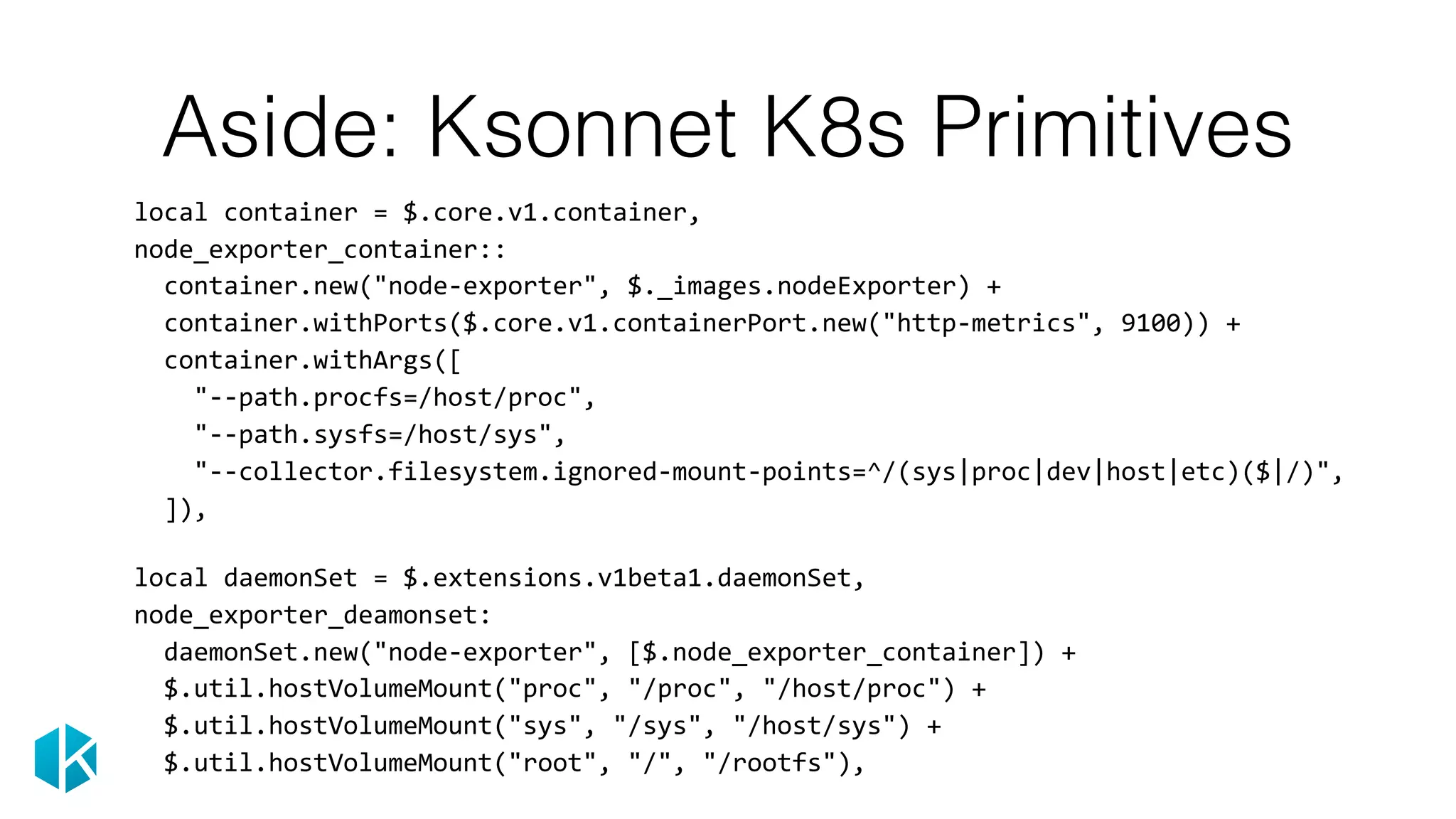 Aside: Ksonnet K8s Primitives
		local	container	=	$.core.v1.container,	
		node_exporter_container::	
				container.new("node-exporter",	$._images.nodeExporter)	+	
				container.withPorts($.core.v1.containerPort.new("http-metrics",	9100))	+	
				container.withArgs([	
						"--path.procfs=/host/proc",	
						"--path.sysfs=/host/sys",	
						"--collector.filesystem.ignored-mount-points=^/(sys|proc|dev|host|etc)($|/)",	
				]),	
 
		local	daemonSet	=	$.extensions.v1beta1.daemonSet,	
		node_exporter_deamonset:	
				daemonSet.new("node-exporter",	[$.node_exporter_container])	+	
				$.util.hostVolumeMount("proc",	"/proc",	"/host/proc")	+	
				$.util.hostVolumeMount("sys",	"/sys",	"/host/sys")	+	
				$.util.hostVolumeMount("root",	"/",	"/rootfs"),
 