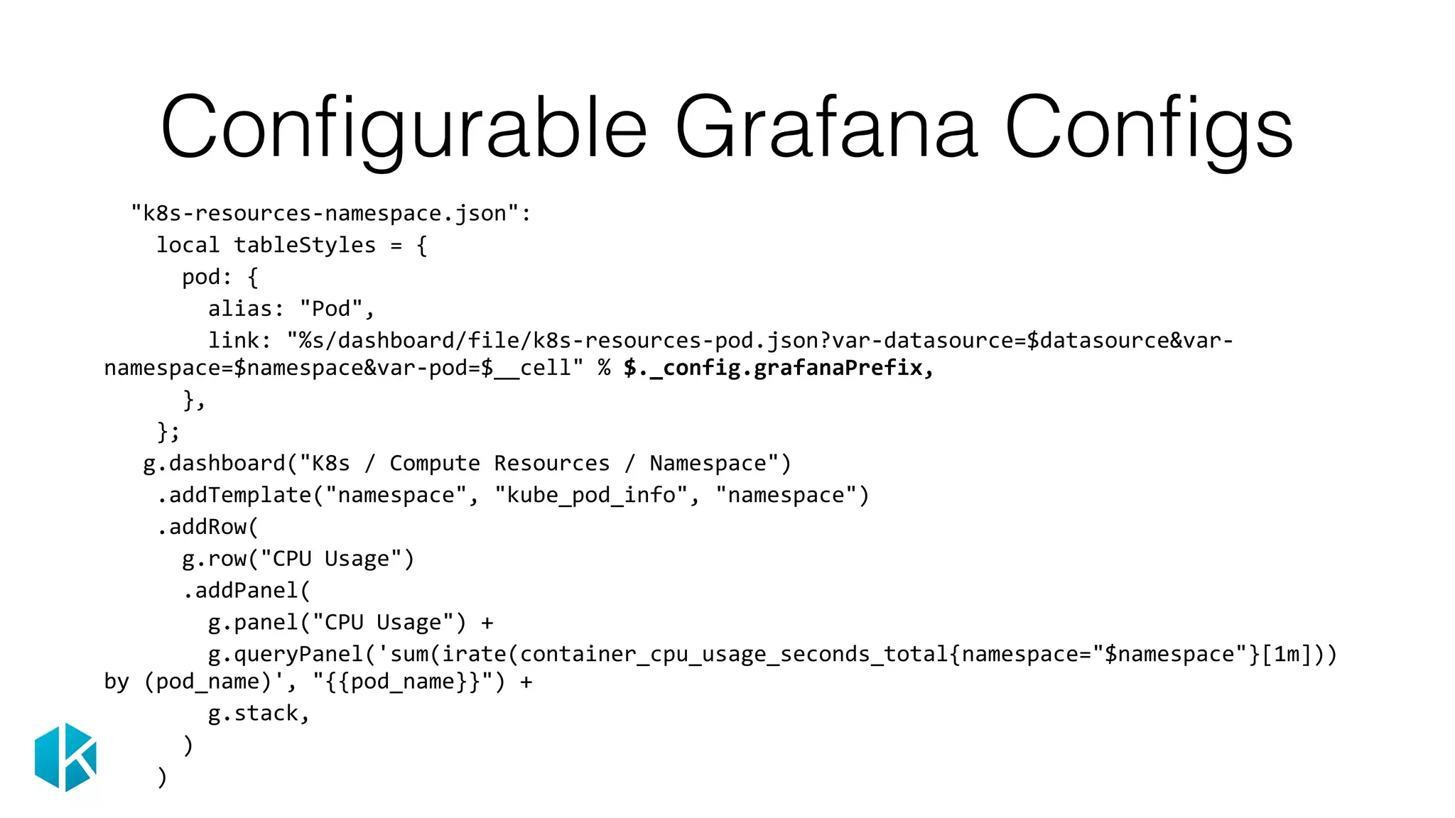Conﬁgurable Grafana Conﬁgs
		"k8s-resources-namespace.json":	
				local	tableStyles	=	{	
						pod:	{	
								alias:	"Pod",	
								link:	"%s/dashboard/file/k8s-resources-pod.json?var-datasource=$datasource&var-
namespace=$namespace&var-pod=$__cell"	%	$._config.grafanaPrefix,	
						},	
				};	
			g.dashboard("K8s	/	Compute	Resources	/	Namespace")	
				.addTemplate("namespace",	"kube_pod_info",	"namespace")	
				.addRow(	
						g.row("CPU	Usage")	
						.addPanel(	
								g.panel("CPU	Usage")	+	
								g.queryPanel('sum(irate(container_cpu_usage_seconds_total{namespace="$namespace"}[1m]))	
by	(pod_name)',	"{{pod_name}}")	+	
								g.stack,	
						)	
				)
 