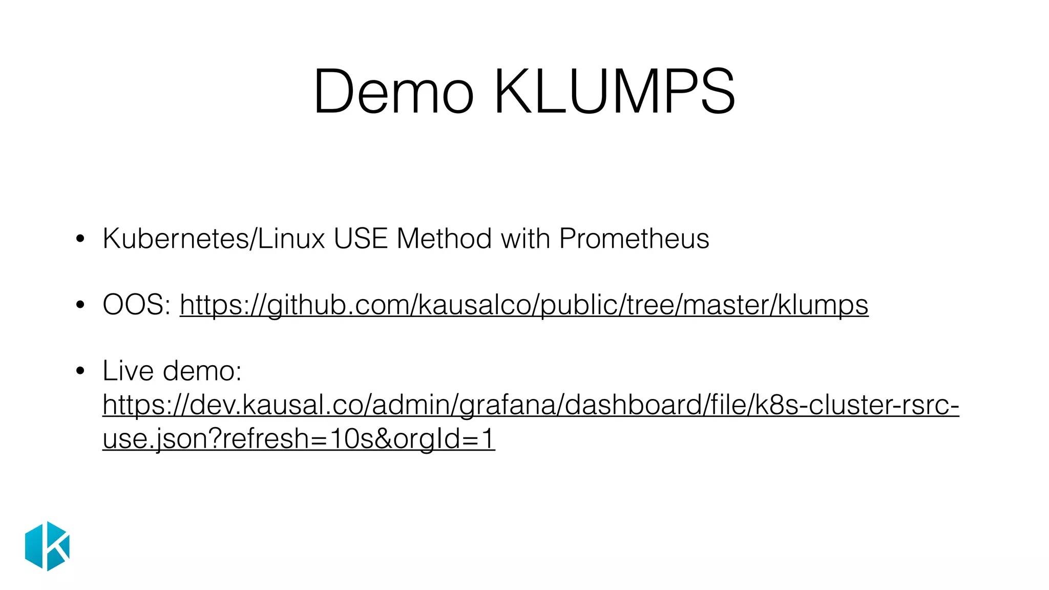 Demo KLUMPS
• Kubernetes/Linux USE Method with Prometheus
• OOS: https://github.com/kausalco/public/tree/master/klumps
• Live demo: 
https://dev.kausal.co/admin/grafana/dashboard/ﬁle/k8s-cluster-rsrc-
use.json?refresh=10s&orgId=1
 
