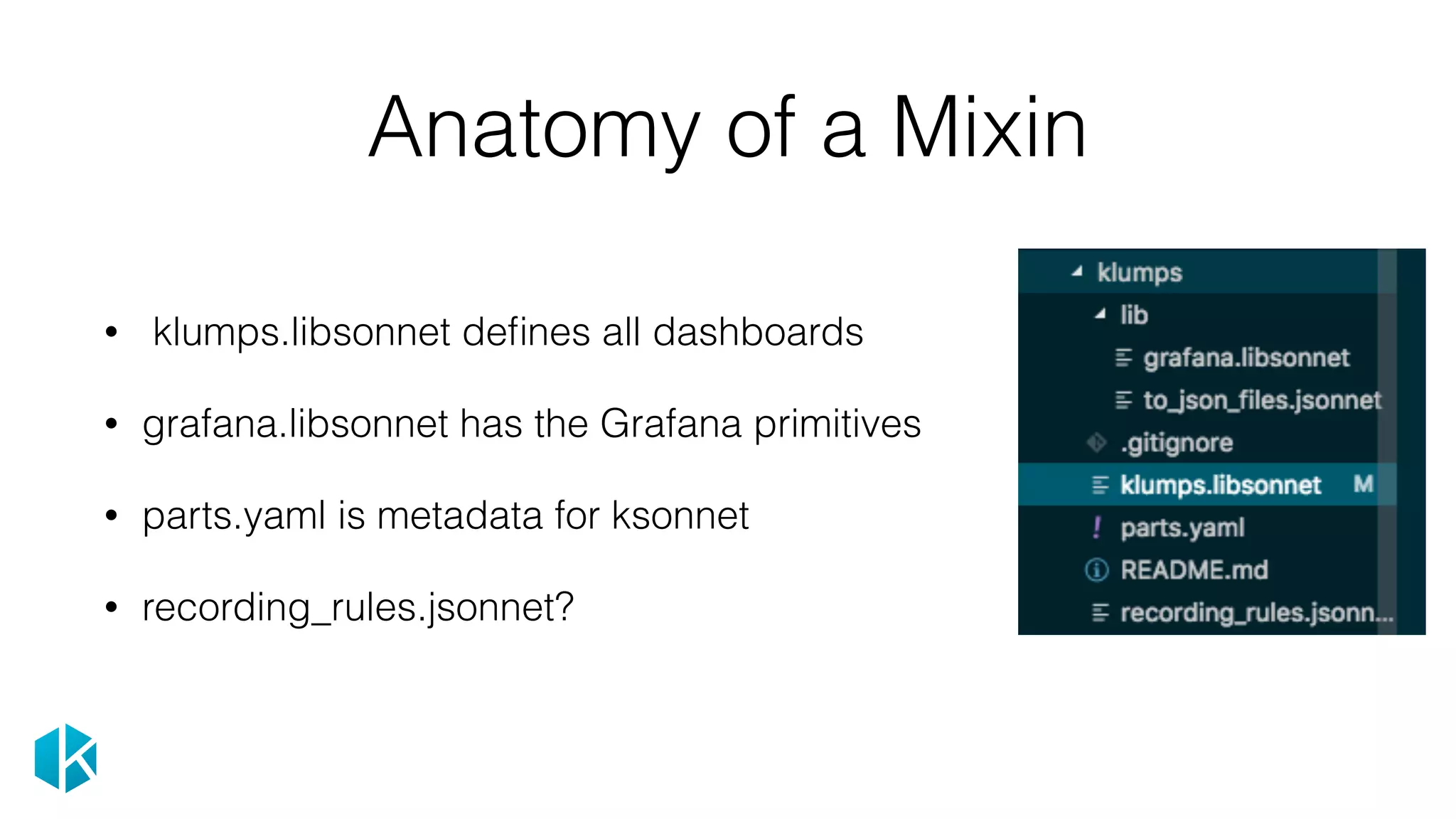 Anatomy of a Mixin
• klumps.libsonnet deﬁnes all dashboards
• grafana.libsonnet has the Grafana primitives
• parts.yaml is metadata for ksonnet
• recording_rules.jsonnet?
 