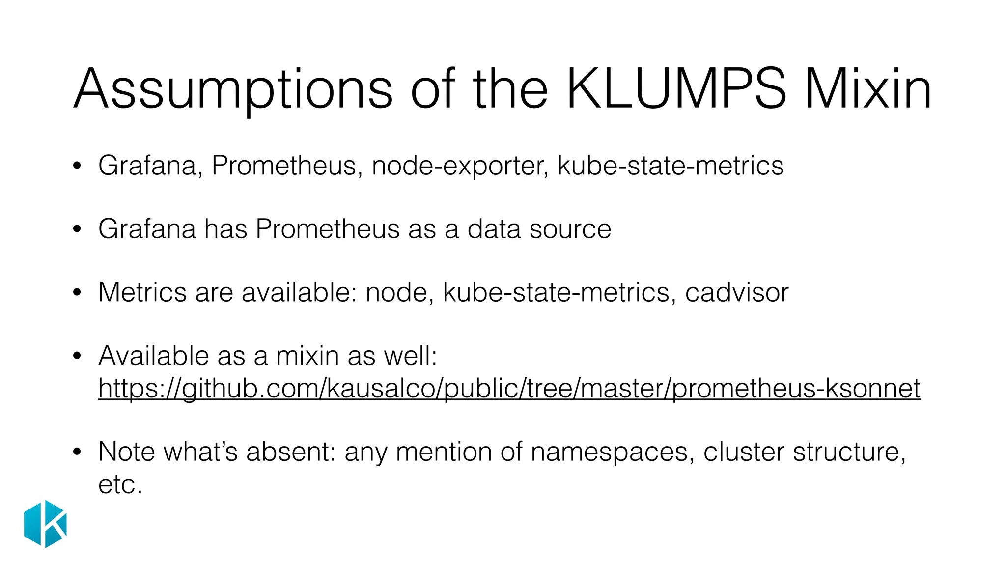 Assumptions of the KLUMPS Mixin
• Grafana, Prometheus, node-exporter, kube-state-metrics
• Grafana has Prometheus as a data source
• Metrics are available: node, kube-state-metrics, cadvisor
• Available as a mixin as well: 
https://github.com/kausalco/public/tree/master/prometheus-ksonnet
• Note what’s absent: any mention of namespaces, cluster structure,
etc.
 