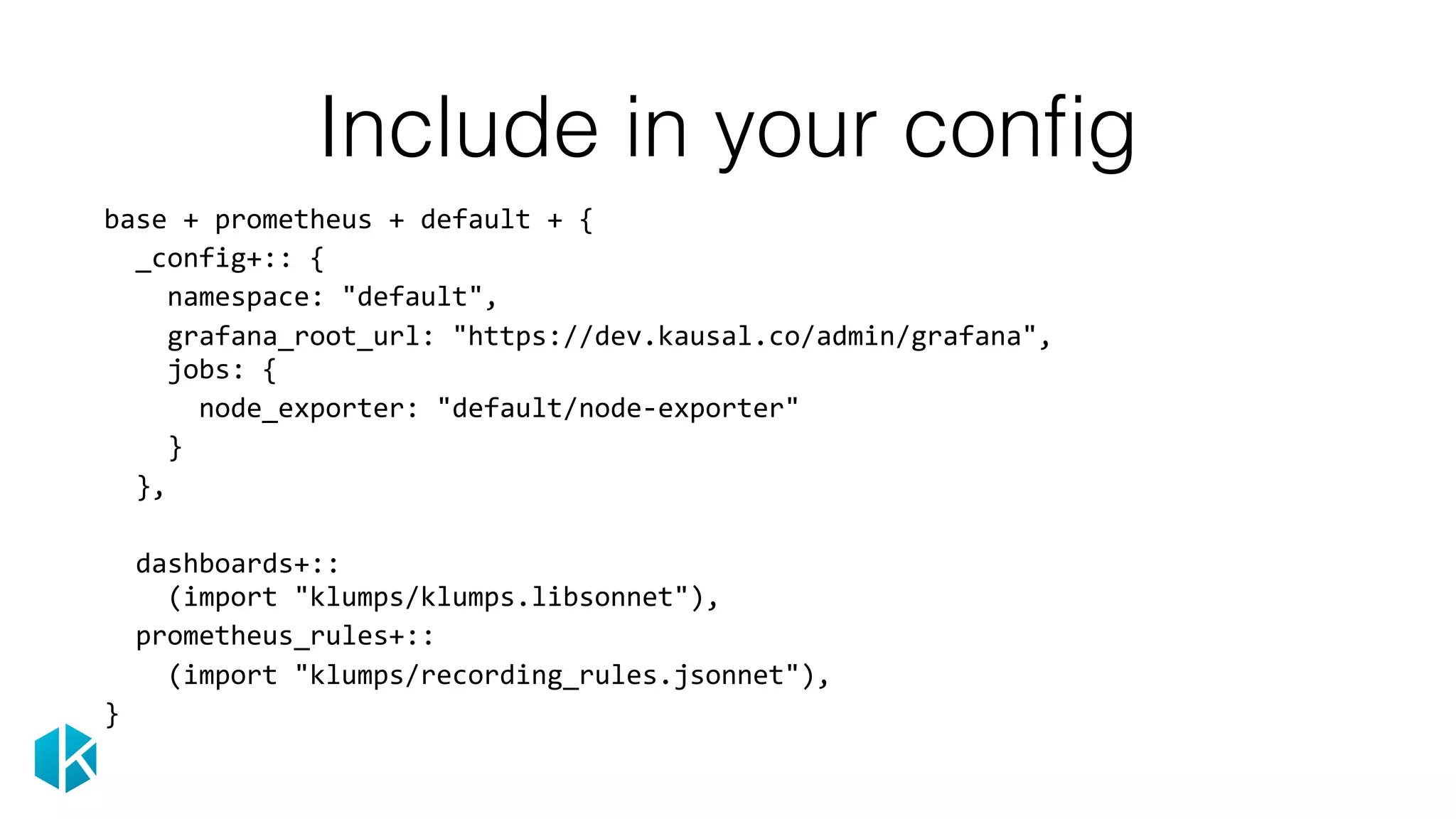 Include in your conﬁg
base	+	prometheus	+	default	+	{	
		_config+::	{	
				namespace:	"default",	
				grafana_root_url:	"https://dev.kausal.co/admin/grafana", 
				jobs:	{	
						node_exporter:	"default/node-exporter"	
				}	
		},	
		dashboards+:: 
				(import	"klumps/klumps.libsonnet"),	
		prometheus_rules+::	
				(import	"klumps/recording_rules.jsonnet"),	
}
 