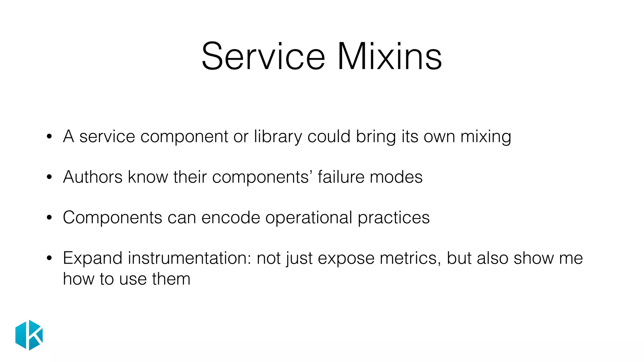 Service Mixins
• A service component or library could bring its own mixing
• Authors know their components’ failure modes
• Components can encode operational practices
• Expand instrumentation: not just expose metrics, but also show me
how to use them
 