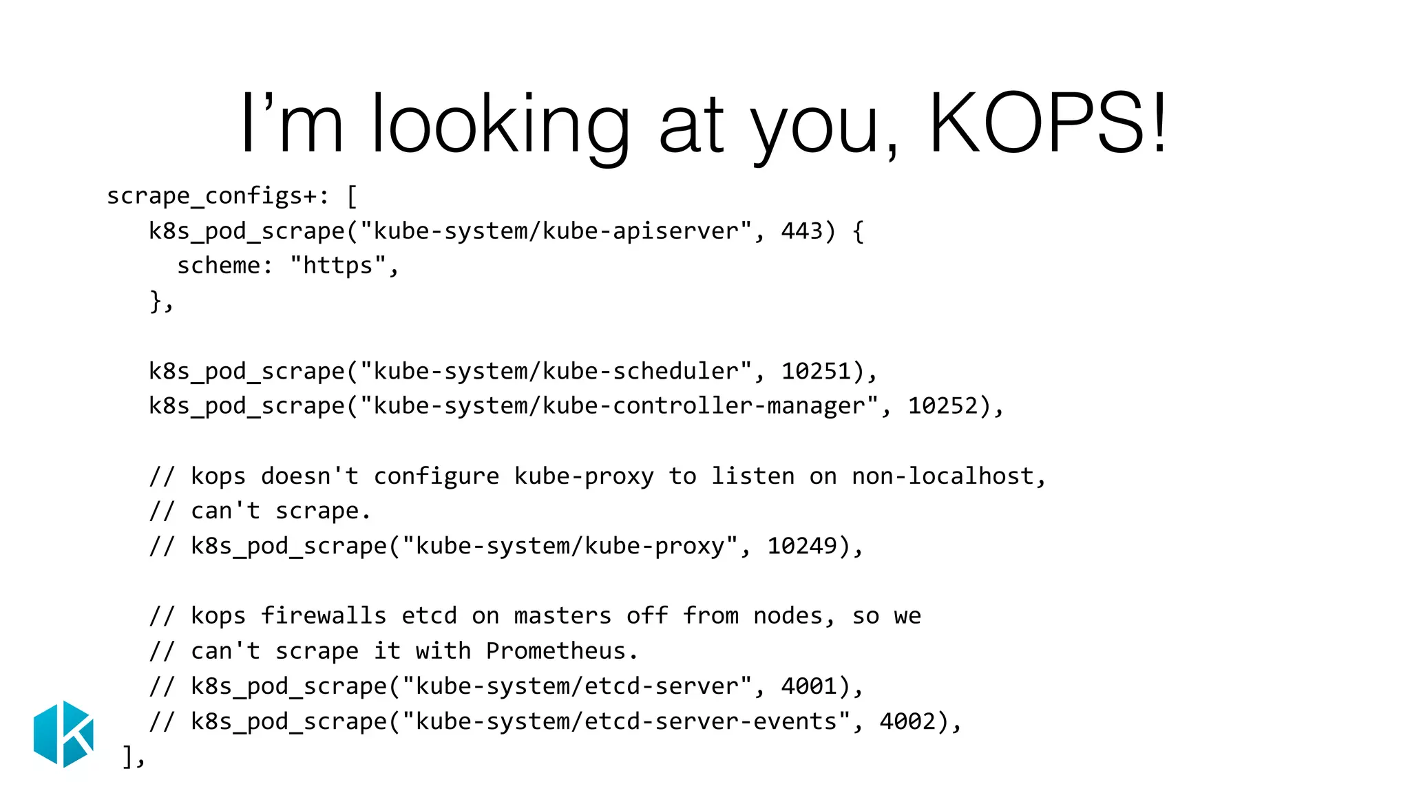 I’m looking at you, KOPS!
			scrape_configs+:	[	
						k8s_pod_scrape("kube-system/kube-apiserver",	443)	{	
								scheme:	"https",	
						},	
						k8s_pod_scrape("kube-system/kube-scheduler",	10251),	
						k8s_pod_scrape("kube-system/kube-controller-manager",	10252),	
						//	kops	doesn't	configure	kube-proxy	to	listen	on	non-localhost,	
						//	can't	scrape.	
						//	k8s_pod_scrape("kube-system/kube-proxy",	10249),	
						//	kops	firewalls	etcd	on	masters	off	from	nodes,	so	we	
						//	can't	scrape	it	with	Prometheus.	
						//	k8s_pod_scrape("kube-system/etcd-server",	4001),	
						//	k8s_pod_scrape("kube-system/etcd-server-events",	4002),	
				],
 