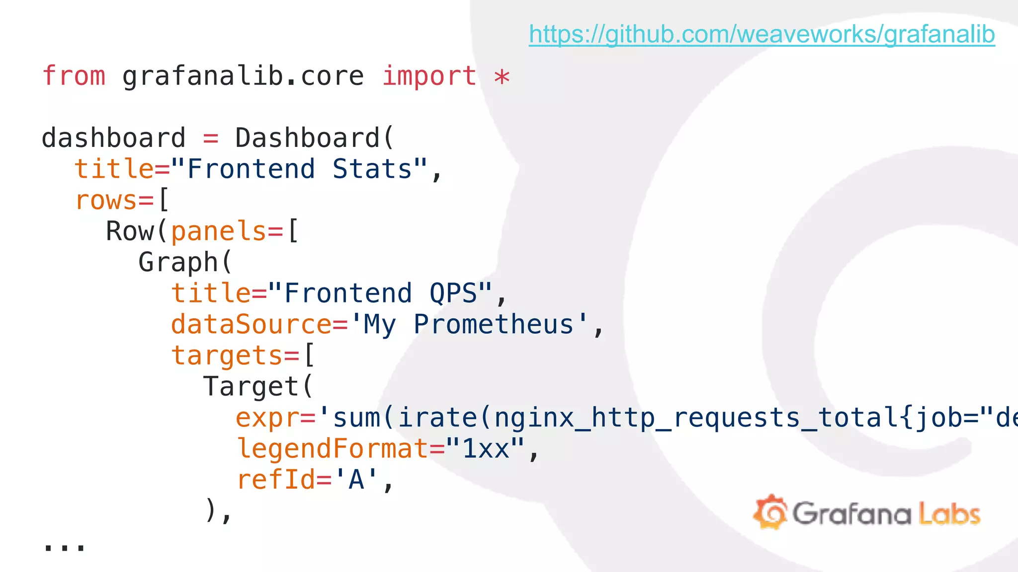 from grafanalib.core import *
dashboard = Dashboard(
title="Frontend Stats",
rows=[
Row(panels=[
Graph(
title="Frontend QPS",
dataSource='My Prometheus',
targets=[
Target(
expr='sum(irate(nginx_http_requests_total{job="de
legendFormat="1xx",
refId='A',
),
...
https://github.com/weaveworks/grafanalib
 
