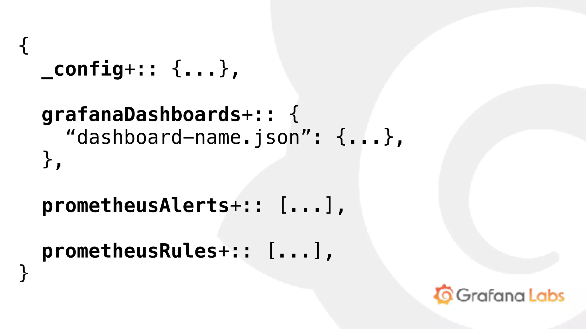 {
 _config+:: {...},
 grafanaDashboards+:: {
   “dashboard-name.json”: {...},
 },
 prometheusAlerts+:: [...],
 prometheusRules+:: [...],
}
 