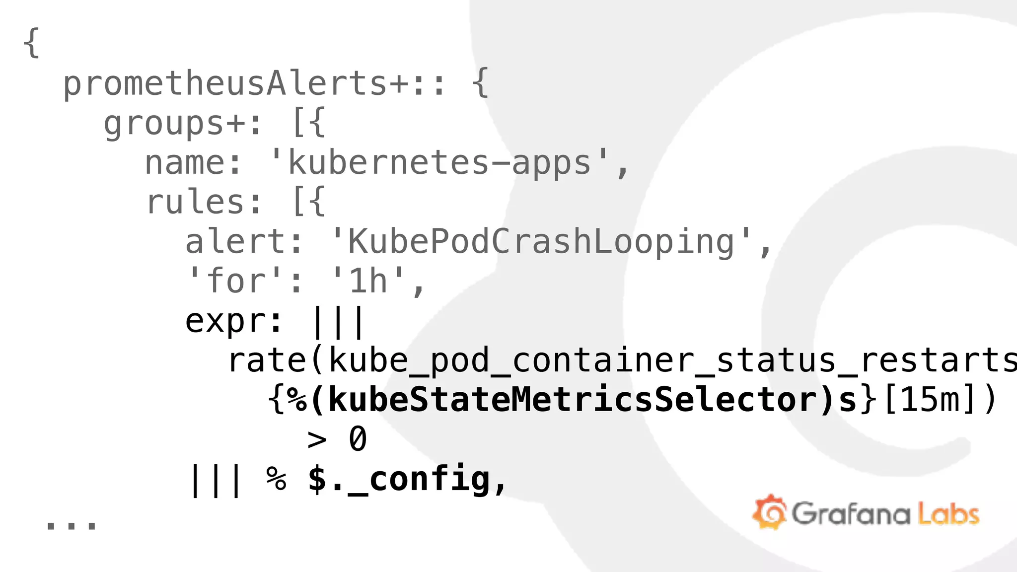 {
prometheusAlerts+:: {
groups+: [{
name: 'kubernetes-apps',
rules: [{
alert: 'KubePodCrashLooping',
'for': '1h',
expr: |||
rate(kube_pod_container_status_restarts
{%(kubeStateMetricsSelector)s}[15m])
> 0
||| % $._config,
...
 
