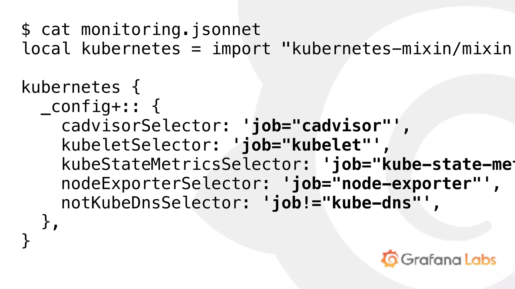 $ cat monitoring.jsonnet
local kubernetes = import "kubernetes-mixin/mixin.
kubernetes {
_config+:: {
cadvisorSelector: 'job="cadvisor"',
kubeletSelector: 'job="kubelet"',
kubeStateMetricsSelector: 'job="kube-state-met
nodeExporterSelector: 'job="node-exporter"',
notKubeDnsSelector: 'job!="kube-dns"',
},
}
 