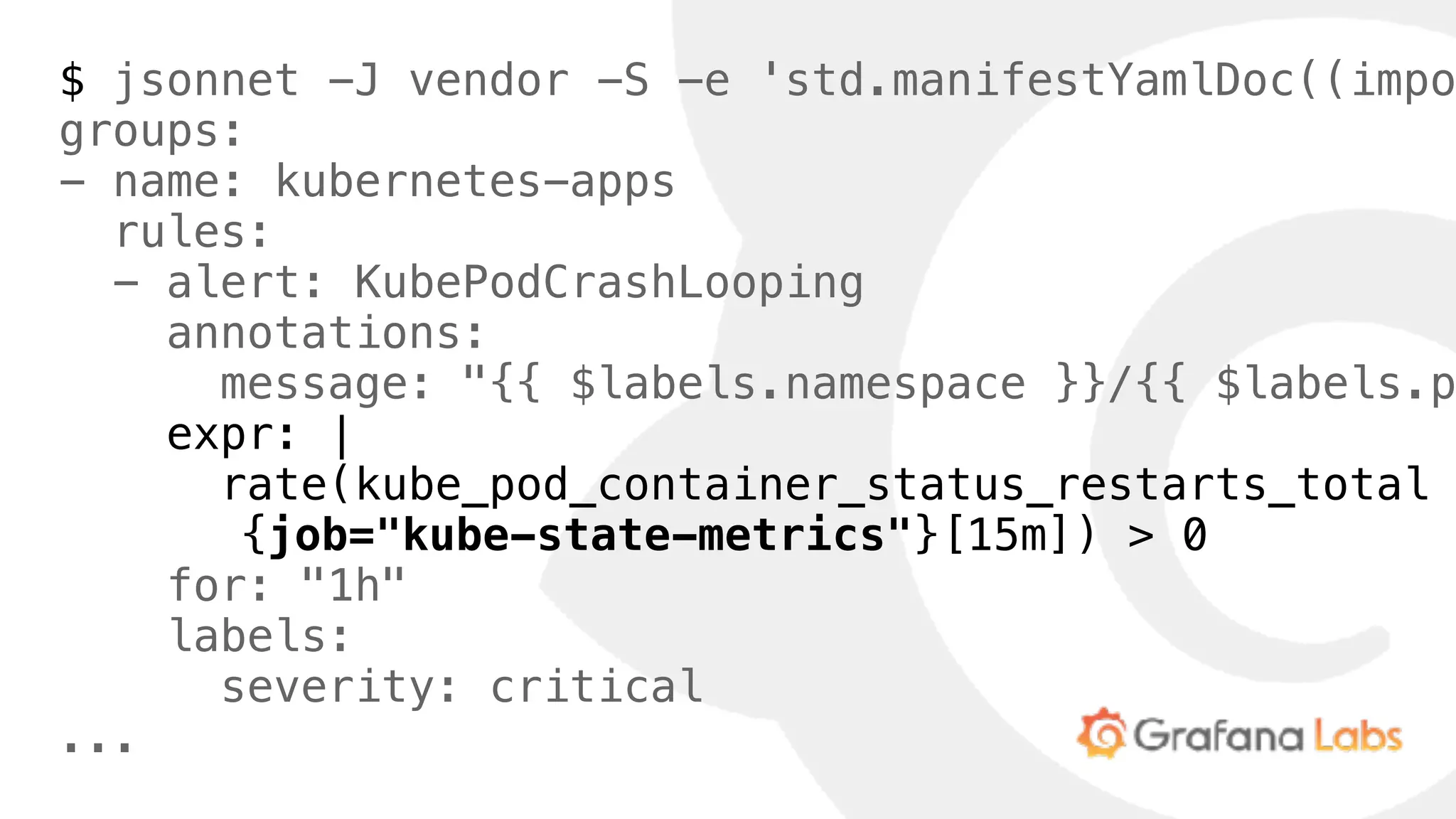 $ jsonnet -J vendor -S -e 'std.manifestYamlDoc((impo
groups:
- name: kubernetes-apps
rules:
- alert: KubePodCrashLooping
annotations:
message: "{{ $labels.namespace }}/{{ $labels.p
expr: |
rate(kube_pod_container_status_restarts_total
{job="kube-state-metrics"}[15m]) > 0
for: "1h"
labels:
severity: critical
...
 