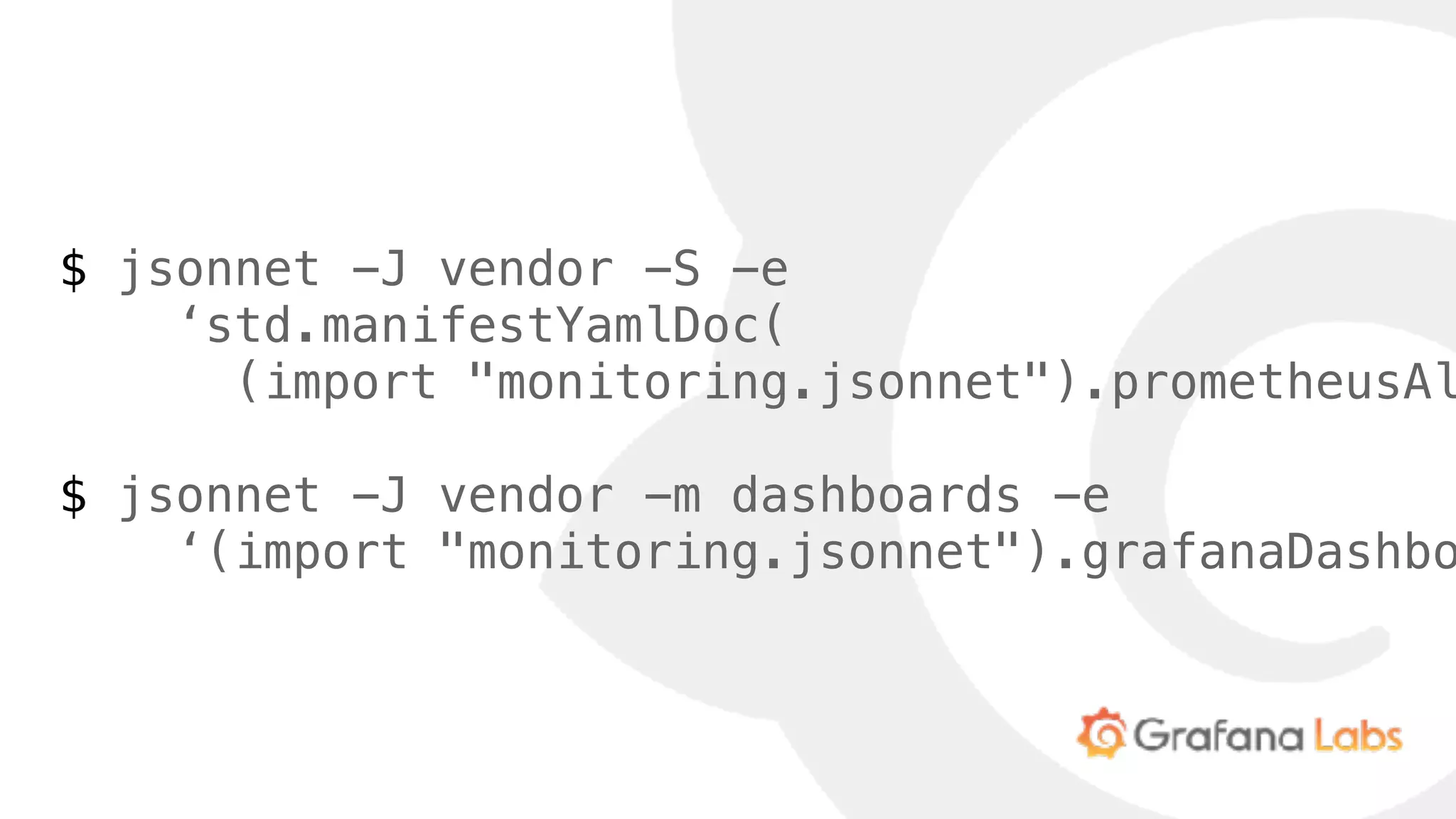 $ jsonnet -J vendor -S -e
‘std.manifestYamlDoc(
(import "monitoring.jsonnet").prometheusAl
$ jsonnet -J vendor -m dashboards -e
‘(import "monitoring.jsonnet").grafanaDashbo
 