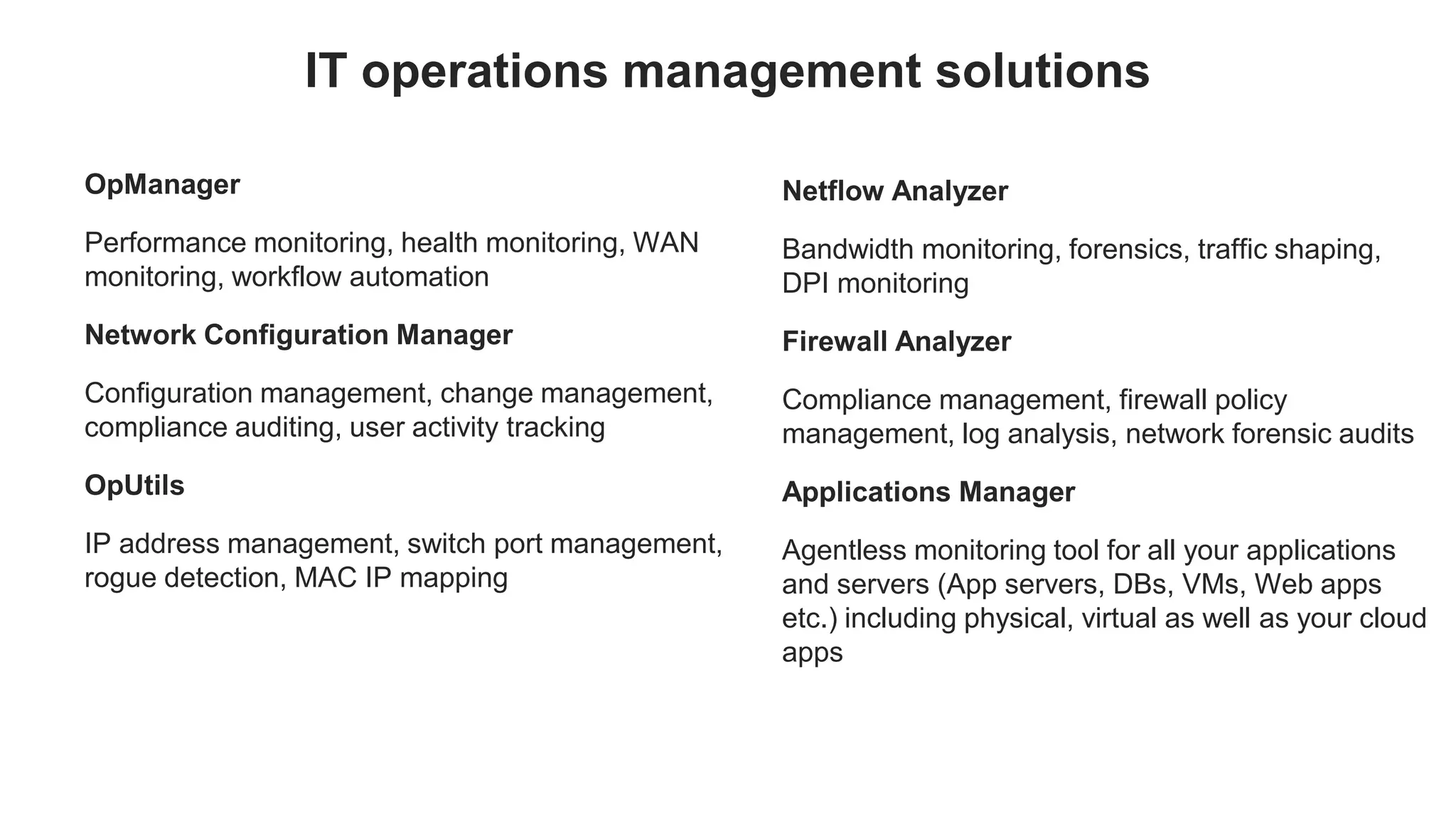 OpManager
Performance monitoring, health monitoring, WAN
monitoring, workflow automation
Network Configuration Manager
Configuration management, change management,
compliance auditing, user activity tracking
OpUtils
IP address management, switch port management,
rogue detection, MAC IP mapping
IT operations management solutions
Netflow Analyzer
Bandwidth monitoring, forensics, traffic shaping,
DPI monitoring
Firewall Analyzer
Compliance management, firewall policy
management, log analysis, network forensic audits
Applications Manager
Agentless monitoring tool for all your applications
and servers (App servers, DBs, VMs, Web apps
etc.) including physical, virtual as well as your cloud
apps
 