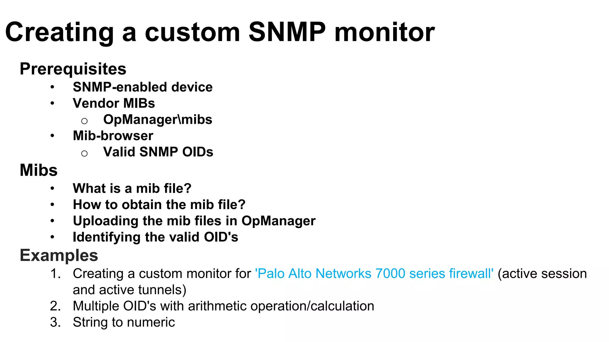 Creating a custom SNMP monitor
Prerequisites
• SNMP-enabled device
• Vendor MIBs
o OpManagermibs
• Mib-browser
o Valid SNMP OIDs
Mibs
• What is a mib file?
• How to obtain the mib file?
• Uploading the mib files in OpManager
• Identifying the valid OID's
Examples
1. Creating a custom monitor for 'Palo Alto Networks 7000 series firewall' (active session
and active tunnels)
2. Multiple OID's with arithmetic operation/calculation
3. String to numeric
 