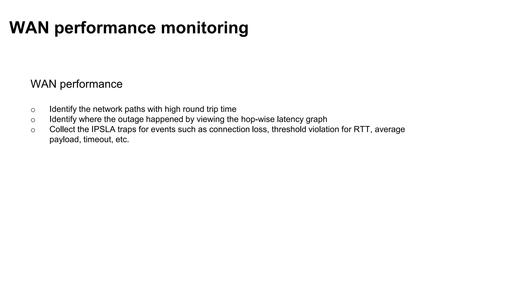 WAN performance
o Identify the network paths with high round trip time
o Identify where the outage happened by viewing the hop-wise latency graph
o Collect the IPSLA traps for events such as connection loss, threshold violation for RTT, average
payload, timeout, etc.
WAN performance monitoring
 