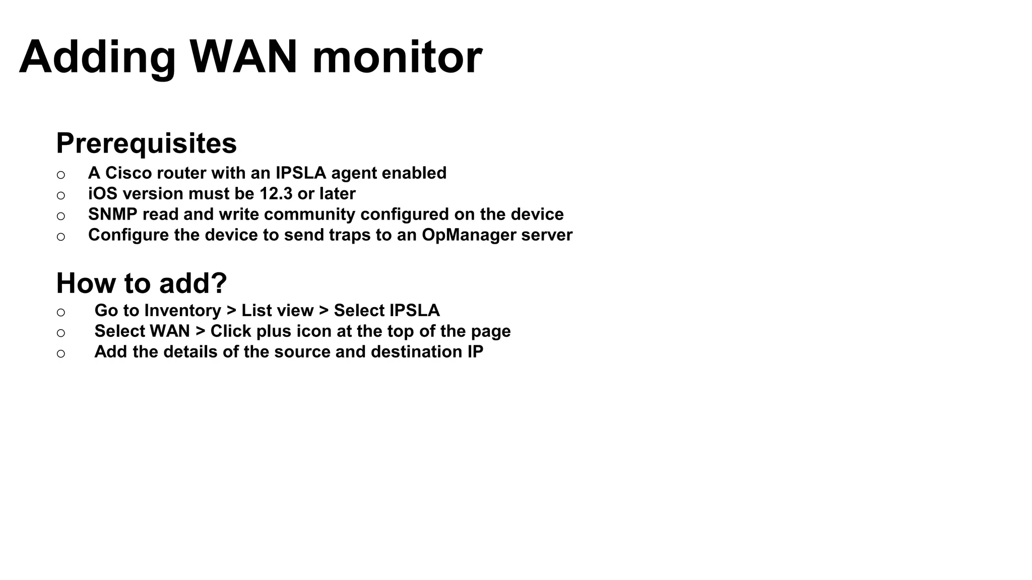 Prerequisites
o A Cisco router with an IPSLA agent enabled
o iOS version must be 12.3 or later
o SNMP read and write community configured on the device
o Configure the device to send traps to an OpManager server
How to add?
o Go to Inventory > List view > Select IPSLA
o Select WAN > Click plus icon at the top of the page
o Add the details of the source and destination IP
Adding WAN monitor
 