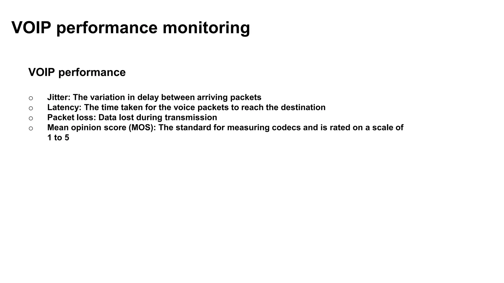 VOIP performance
o Jitter: The variation in delay between arriving packets
o Latency: The time taken for the voice packets to reach the destination
o Packet loss: Data lost during transmission
o Mean opinion score (MOS): The standard for measuring codecs and is rated on a scale of
1 to 5
VOIP performance monitoring
 
