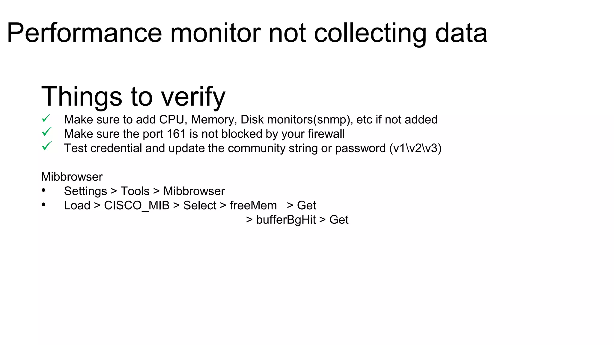 Things to verify
 Make sure to add CPU, Memory, Disk monitors(snmp), etc if not added
 Make sure the port 161 is not blocked by your firewall
 Test credential and update the community string or password (v1v2v3)
Mibbrowser
• Settings > Tools > Mibbrowser
• Load > CISCO_MIB > Select > freeMem > Get
> bufferBgHit > Get
Performance monitor not collecting data
 
