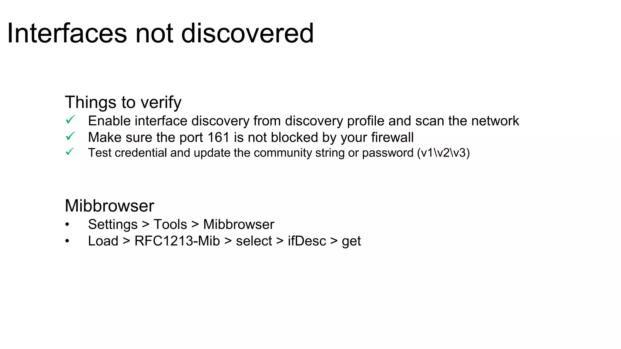 Interfaces not discovered
Mibbrowser
• Settings > Tools > Mibbrowser
• Load > RFC1213-Mib > select > ifDesc > get
Things to verify
 Enable interface discovery from discovery profile and scan the network
 Make sure the port 161 is not blocked by your firewall
 Test credential and update the community string or password (v1v2v3)
 