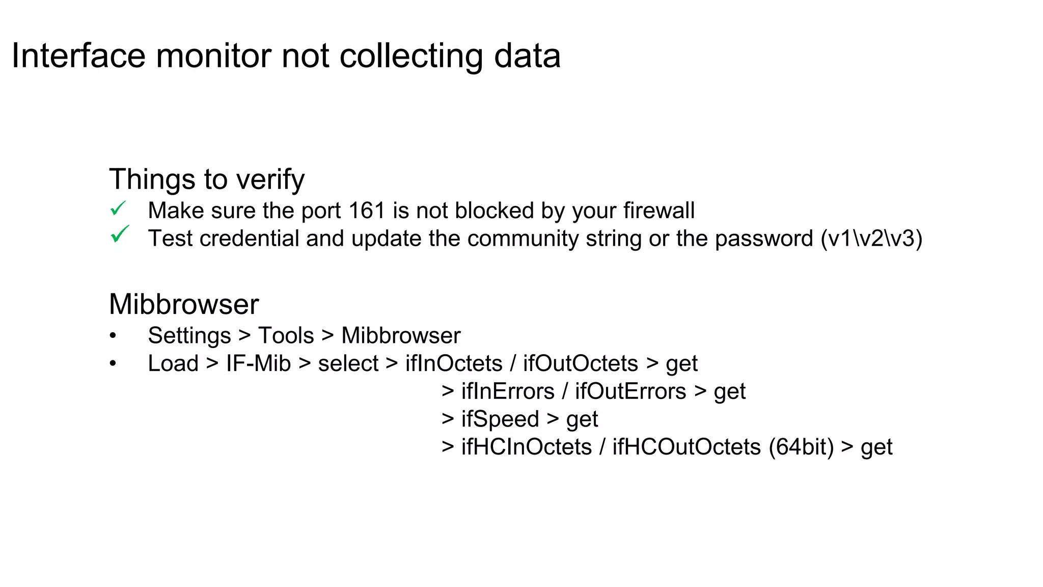 Interface monitor not collecting data
Mibbrowser
• Settings > Tools > Mibbrowser
• Load > IF-Mib > select > ifInOctets / ifOutOctets > get
> ifInErrors / ifOutErrors > get
> ifSpeed > get
> ifHCInOctets / ifHCOutOctets (64bit) > get
Things to verify
 Make sure the port 161 is not blocked by your firewall
 Test credential and update the community string or the password (v1v2v3)
 