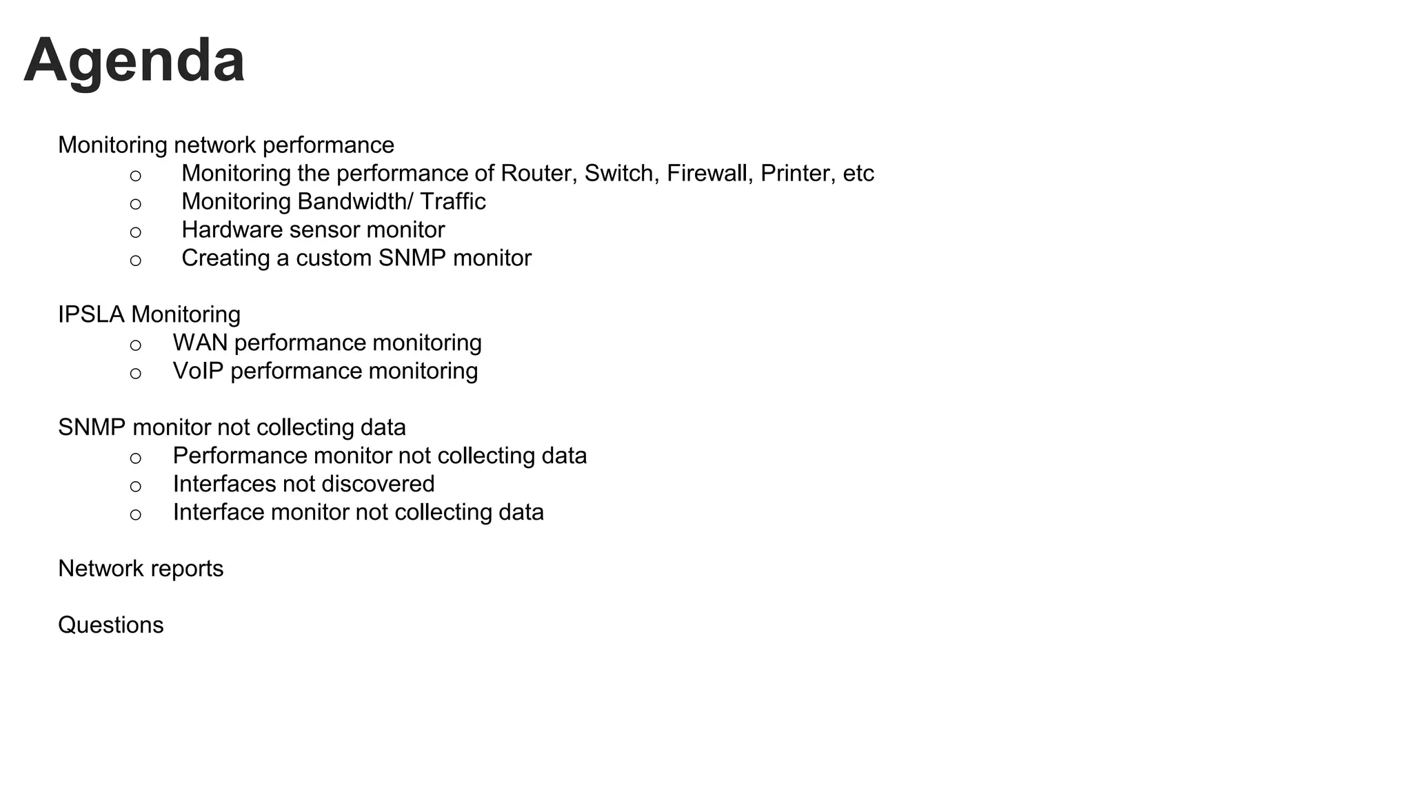 Agenda
Monitoring network performance
o Monitoring the performance of Router, Switch, Firewall, Printer, etc
o Monitoring Bandwidth/ Traffic
o Hardware sensor monitor
o Creating a custom SNMP monitor
IPSLA Monitoring
o WAN performance monitoring
o VoIP performance monitoring
SNMP monitor not collecting data
o Performance monitor not collecting data
o Interfaces not discovered
o Interface monitor not collecting data
Network reports
Questions
 