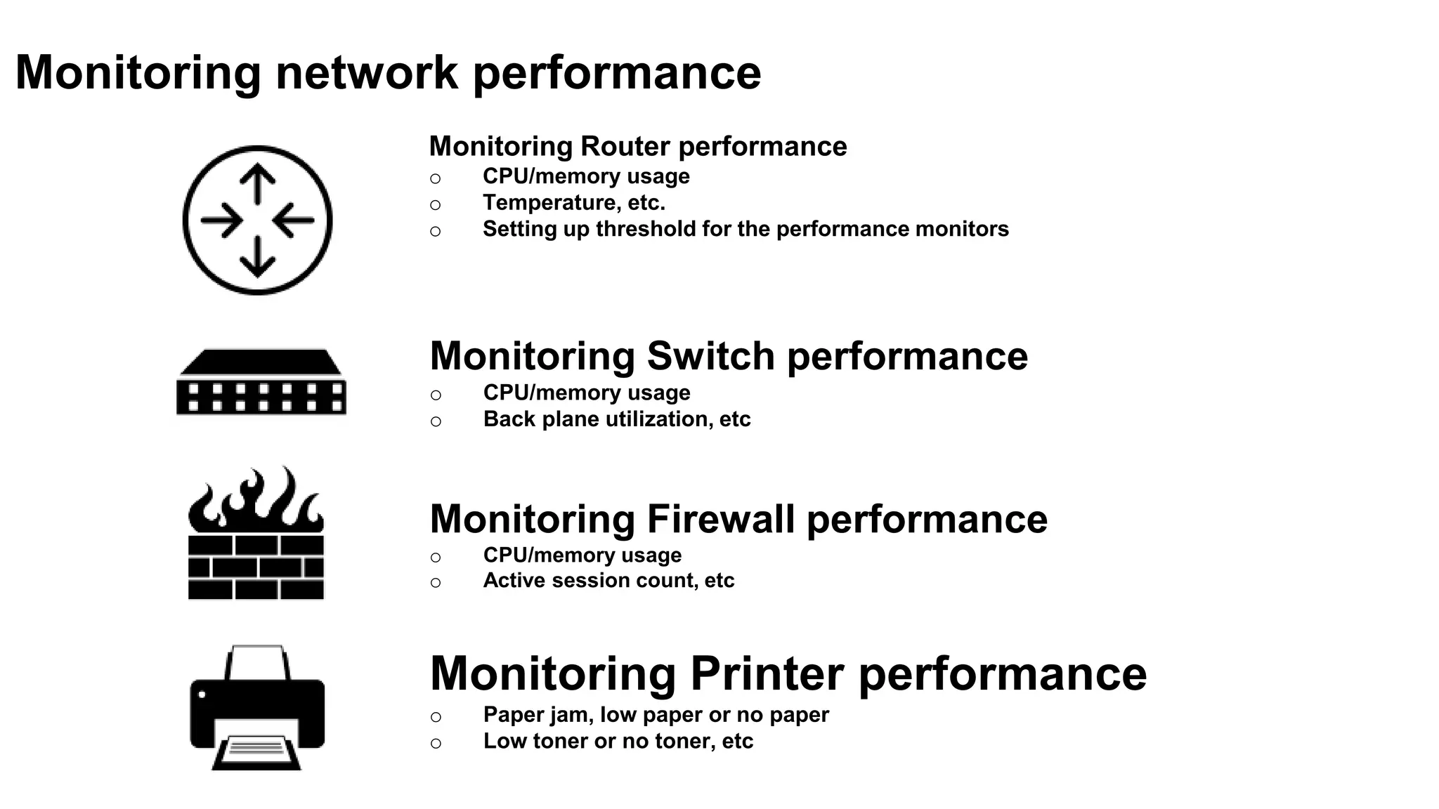 Monitoring Router performance
o CPU/memory usage
o Temperature, etc.
o Setting up threshold for the performance monitors
Monitoring network performance
Monitoring Switch performance
o CPU/memory usage
o Back plane utilization, etc
Monitoring Firewall performance
o CPU/memory usage
o Active session count, etc
Monitoring Printer performance
o Paper jam, low paper or no paper
o Low toner or no toner, etc
 