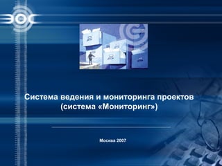 Москва 2007
Система ведения и мониторинга проектов
(система «Мониторинг»)
 