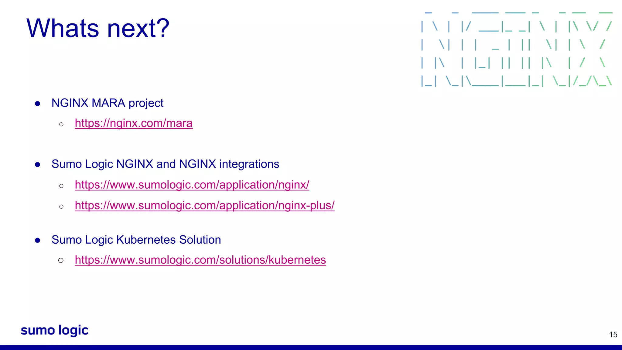 15 Whats next? ● NGINX MARA project ○ https://nginx.com/mara ● Sumo Logic NGINX and NGINX integrations ○ https://www.sumologic.com/application/nginx/ ○ https://www.sumologic.com/application/nginx-plus/ ● Sumo Logic Kubernetes Solution ○ https://www.sumologic.com/solutions/kubernetes 