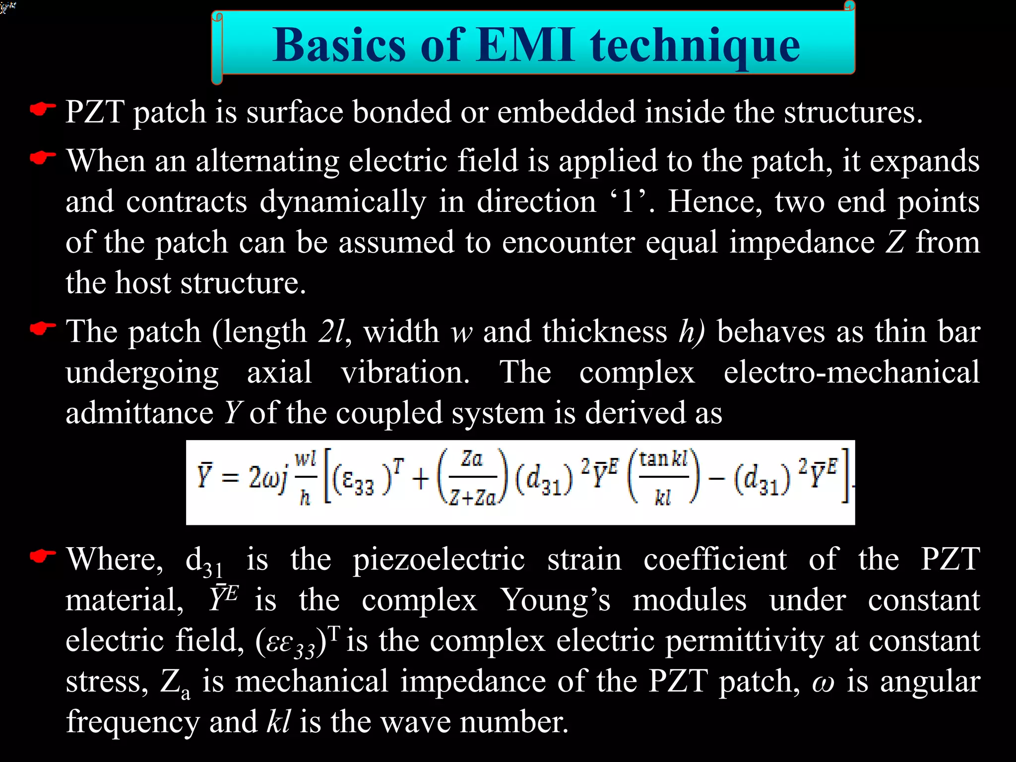  PZT patch is surface bonded or embedded inside the structures.
 When an alternating electric field is applied to the patch, it expands
and contracts dynamically in direction ‘1’. Hence, two end points
of the patch can be assumed to encounter equal impedance Z from
the host structure.
 The patch (length 2l, width w and thickness h) behaves as thin bar
undergoing axial vibration. The complex electro-mechanical
admittance Y of the coupled system is derived as
 Where, d31 is the piezoelectric strain coefficient of the PZT
material, ȲE is the complex Young’s modules under constant
electric field, (εɛ33)T is the complex electric permittivity at constant
stress, Za is mechanical impedance of the PZT patch, ω is angular
frequency and kl is the wave number.
Basics of EMI technique
 