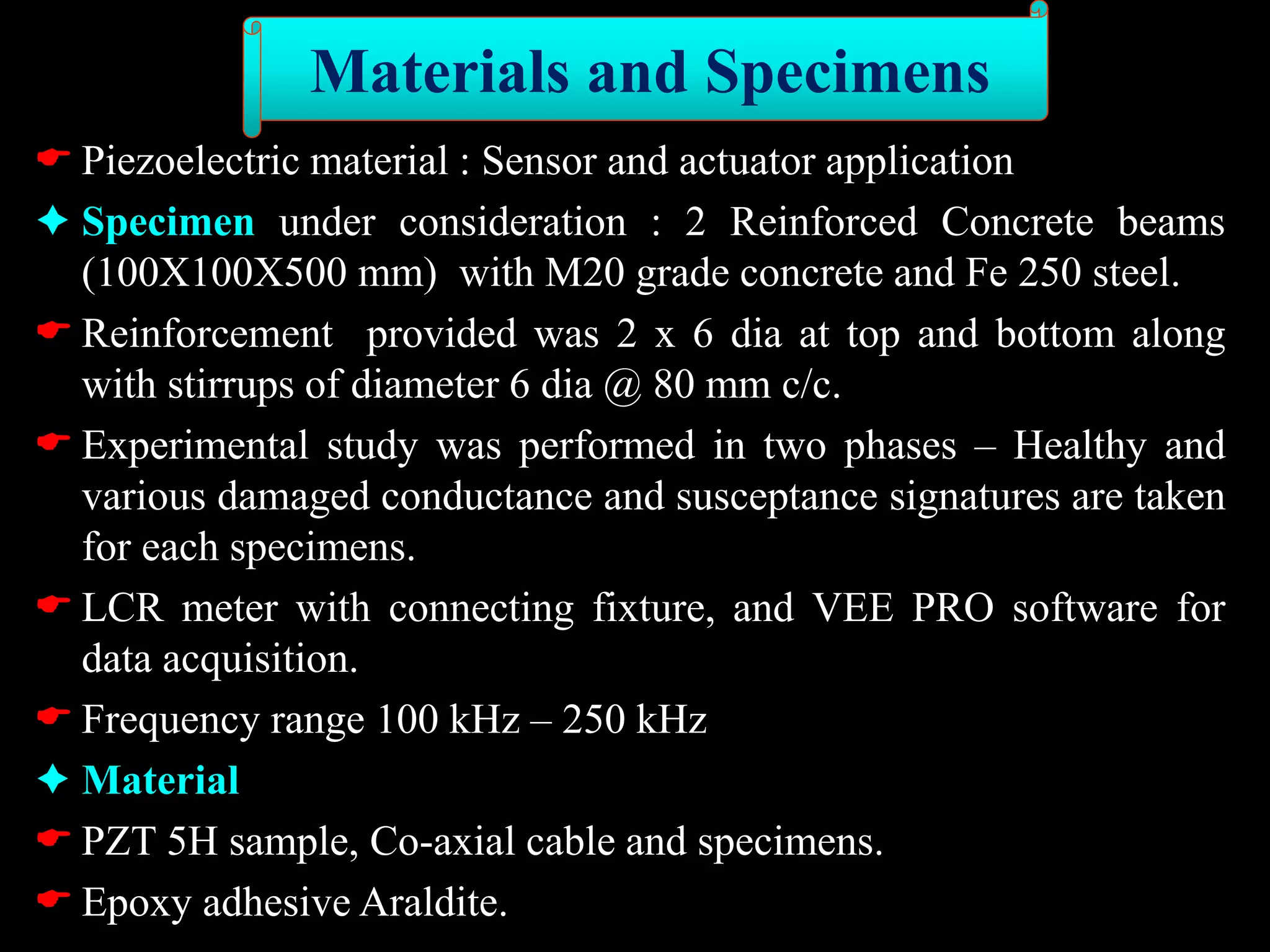  Piezoelectric material : Sensor and actuator application
 Specimen under consideration : 2 Reinforced Concrete beams
(100X100X500 mm) with M20 grade concrete and Fe 250 steel.
 Reinforcement provided was 2 x 6 dia at top and bottom along
with stirrups of diameter 6 dia @ 80 mm c/c.
 Experimental study was performed in two phases – Healthy and
various damaged conductance and susceptance signatures are taken
for each specimens.
 LCR meter with connecting fixture, and VEE PRO software for
data acquisition.
 Frequency range 100 kHz – 250 kHz
 Material
 PZT 5H sample, Co-axial cable and specimens.
 Epoxy adhesive Araldite.
Materials and Specimens
 