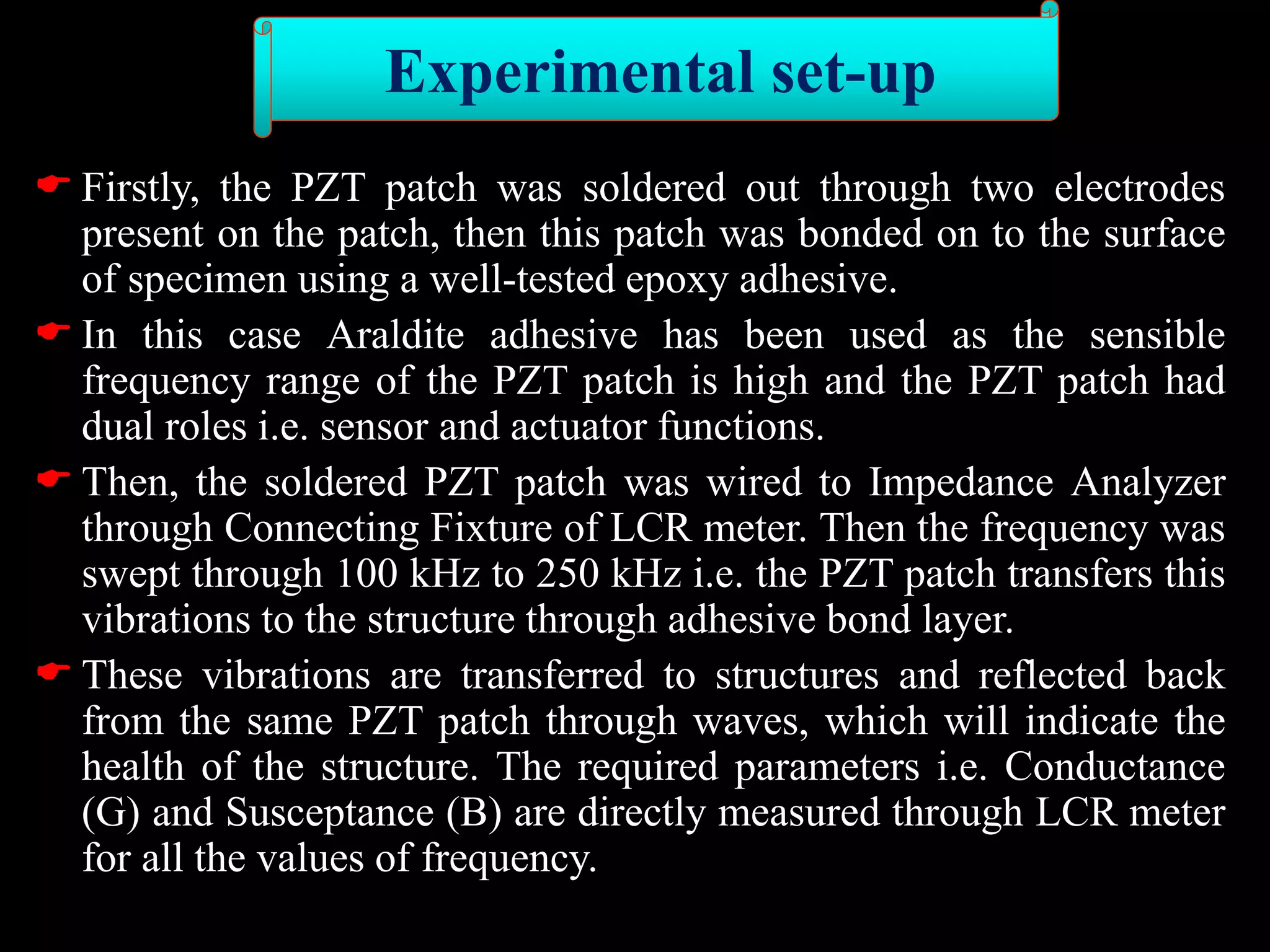  Firstly, the PZT patch was soldered out through two electrodes
present on the patch, then this patch was bonded on to the surface
of specimen using a well-tested epoxy adhesive.
 In this case Araldite adhesive has been used as the sensible
frequency range of the PZT patch is high and the PZT patch had
dual roles i.e. sensor and actuator functions.
 Then, the soldered PZT patch was wired to Impedance Analyzer
through Connecting Fixture of LCR meter. Then the frequency was
swept through 100 kHz to 250 kHz i.e. the PZT patch transfers this
vibrations to the structure through adhesive bond layer.
 These vibrations are transferred to structures and reflected back
from the same PZT patch through waves, which will indicate the
health of the structure. The required parameters i.e. Conductance
(G) and Susceptance (B) are directly measured through LCR meter
for all the values of frequency.
Experimental set-up
 