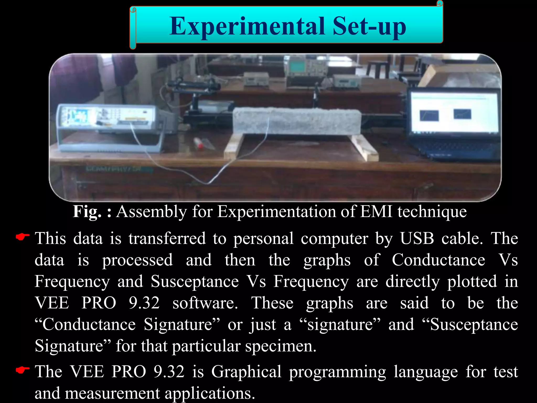 Fig. : Assembly for Experimentation of EMI technique
 This data is transferred to personal computer by USB cable. The
data is processed and then the graphs of Conductance Vs
Frequency and Susceptance Vs Frequency are directly plotted in
VEE PRO 9.32 software. These graphs are said to be the
“Conductance Signature” or just a “signature” and “Susceptance
Signature” for that particular specimen.
 The VEE PRO 9.32 is Graphical programming language for test
and measurement applications.
Experimental Set-up
 