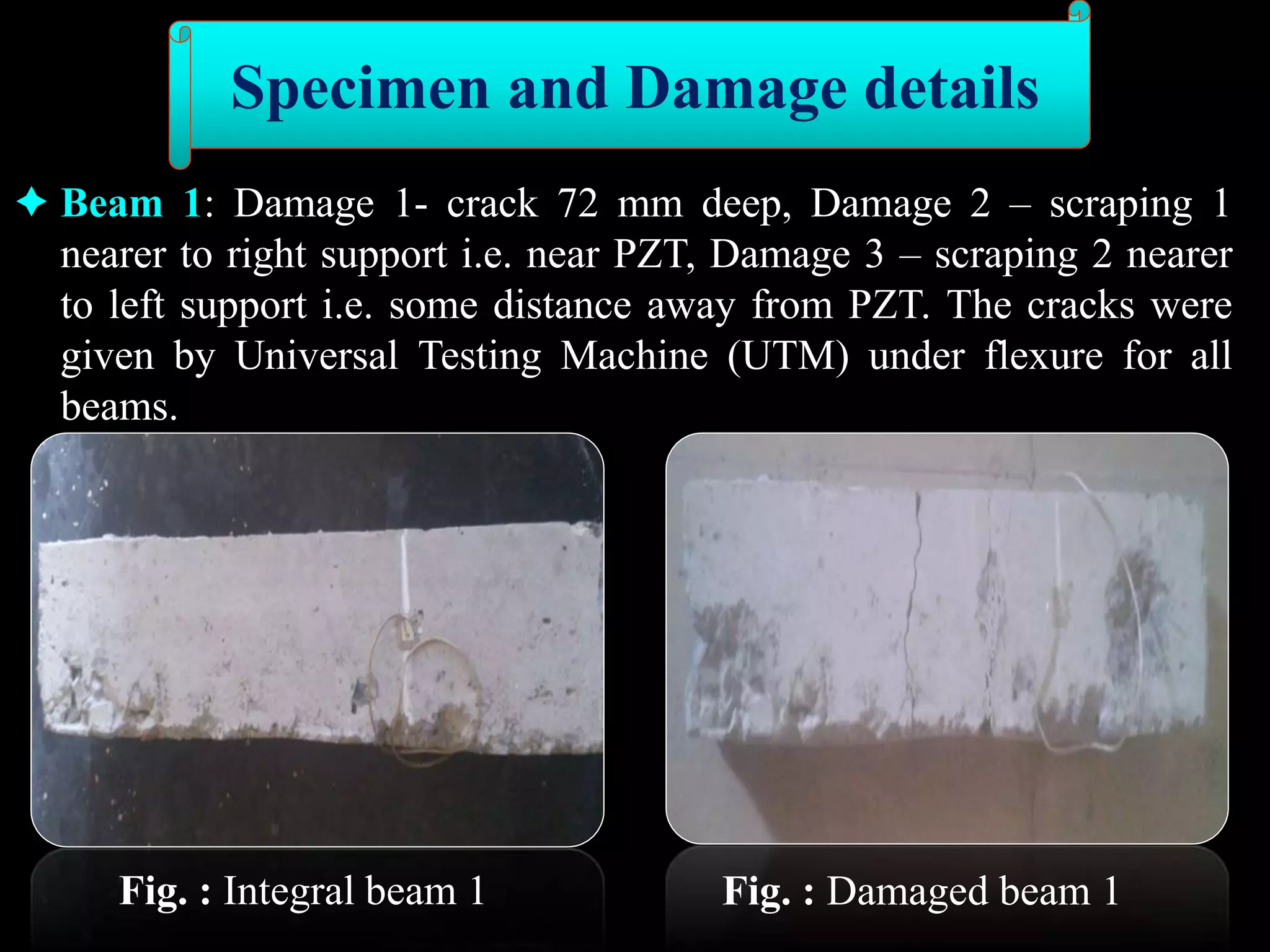  Beam 1: Damage 1- crack 72 mm deep, Damage 2 – scraping 1
nearer to right support i.e. near PZT, Damage 3 – scraping 2 nearer
to left support i.e. some distance away from PZT. The cracks were
given by Universal Testing Machine (UTM) under flexure for all
beams.
Fig. : Integral beam 1 Fig. : Damaged beam 1
Specimen and Damage details
 