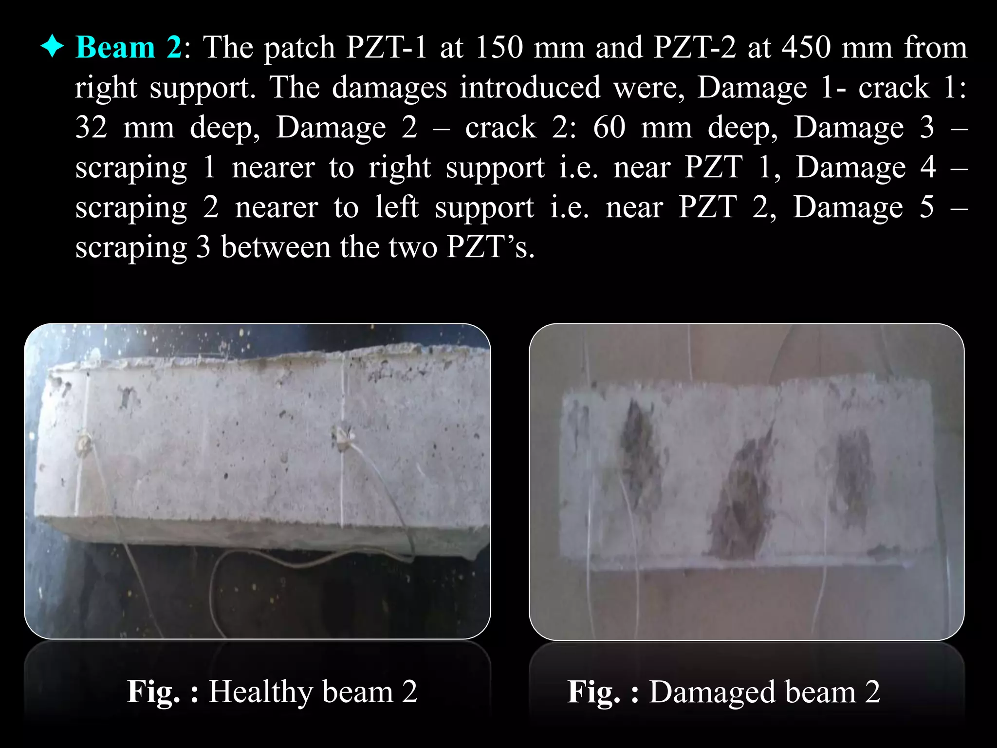  Beam 2: The patch PZT-1 at 150 mm and PZT-2 at 450 mm from
right support. The damages introduced were, Damage 1- crack 1:
32 mm deep, Damage 2 – crack 2: 60 mm deep, Damage 3 –
scraping 1 nearer to right support i.e. near PZT 1, Damage 4 –
scraping 2 nearer to left support i.e. near PZT 2, Damage 5 –
scraping 3 between the two PZT’s.
Fig. : Healthy beam 2 Fig. : Damaged beam 2
 