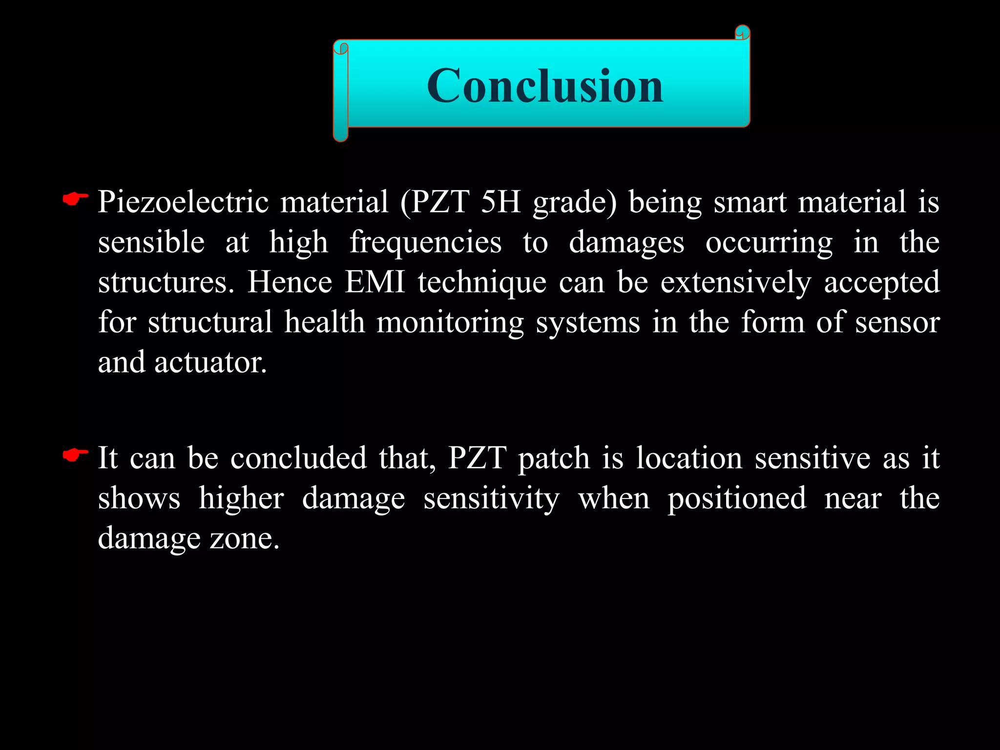  Piezoelectric material (PZT 5H grade) being smart material is
sensible at high frequencies to damages occurring in the
structures. Hence EMI technique can be extensively accepted
for structural health monitoring systems in the form of sensor
and actuator.
 It can be concluded that, PZT patch is location sensitive as it
shows higher damage sensitivity when positioned near the
damage zone.
Conclusion
 