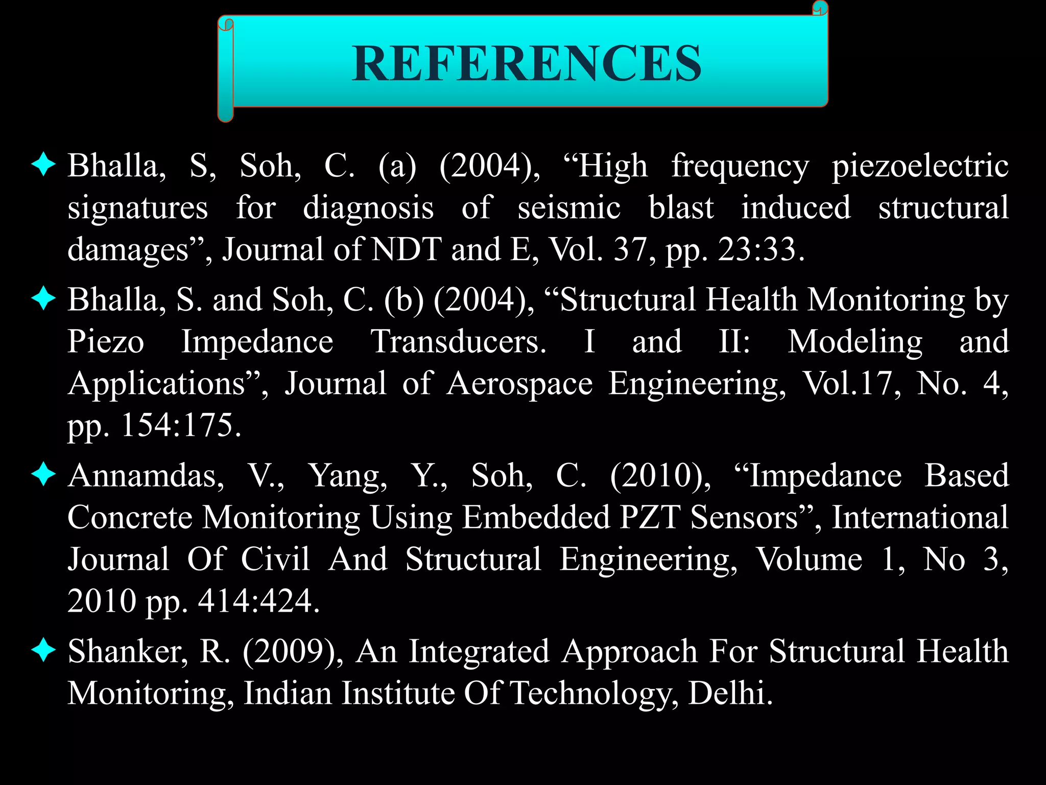  Bhalla, S, Soh, C. (a) (2004), “High frequency piezoelectric
signatures for diagnosis of seismic blast induced structural
damages”, Journal of NDT and E, Vol. 37, pp. 23:33.
 Bhalla, S. and Soh, C. (b) (2004), “Structural Health Monitoring by
Piezo Impedance Transducers. I and II: Modeling and
Applications”, Journal of Aerospace Engineering, Vol.17, No. 4,
pp. 154:175.
 Annamdas, V., Yang, Y., Soh, C. (2010), “Impedance Based
Concrete Monitoring Using Embedded PZT Sensors”, International
Journal Of Civil And Structural Engineering, Volume 1, No 3,
2010 pp. 414:424.
 Shanker, R. (2009), An Integrated Approach For Structural Health
Monitoring, Indian Institute Of Technology, Delhi.
REFERENCES
 